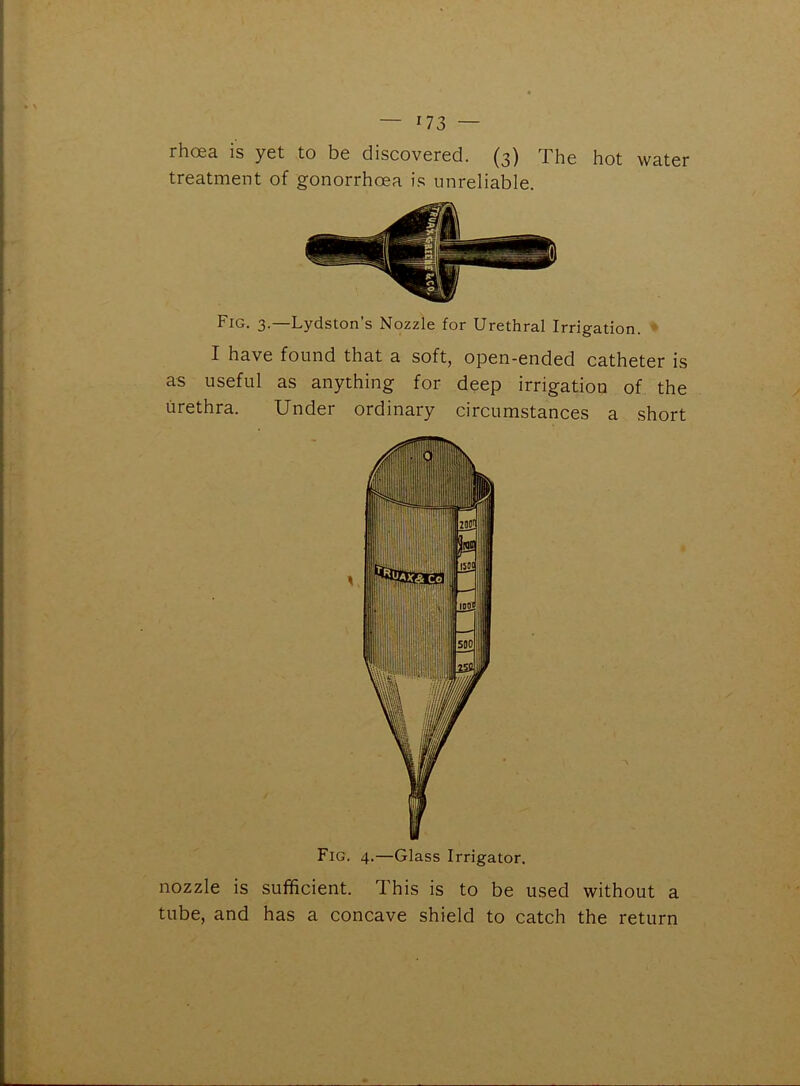 hot water rhoea is yet to be discovered. (3) The treatment of gonorrhoea is unreliable. Fig. 3.—Lydston’s Nozzle for Urethral Irrigation. I have found that a soft, open-ended catheter is as useful as anything for deep irrigation of the urethra. Under ordinary circumstances a short Fig. 4.—Glass Irrigator. nozzle is sufficient. This is to be used without a tube, and has a concave shield to catch the return