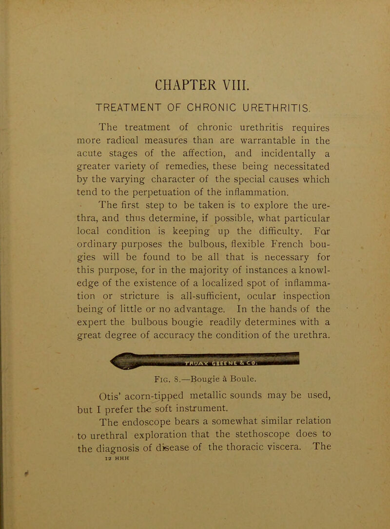 CHAPTER VIII. TREATMENT OF CHRONIC URETHRITIS. The treatment of chronic urethritis requires more radical measures than are warrantable in the acute stages of the affection, and incidentally a greater variety of remedies, these being necessitated by the varying character of the special causes which tend to the perpetuation of the inflammation. The first step to be taken is to explore the ure- thra, and thus determine, if possible, what particular local condition is keeping up the difficulty. Far ordinary purposes the bulbous, flexible French bou- gies will be found to be all that is necessary for this purpose, for in the majority of instances a knowl- edge of the existence of a localized spot of inflamma- tion or stricture is all-sufficient, ocular inspection being of little or no advantage. In the hands of the expert the bulbous bougie readily determines with a great degree of accuracy the condition of the urethra. Fig. 8.—Bougie a Boule. Otis’ acorn-tipped metallic sounds may be used, but I prefer the soft instrument. The endoscope bears a somewhat similar relation to urethral exploration that the stethoscope does to the diagnosis of disease of the thoracic viscera. The 12 HHH