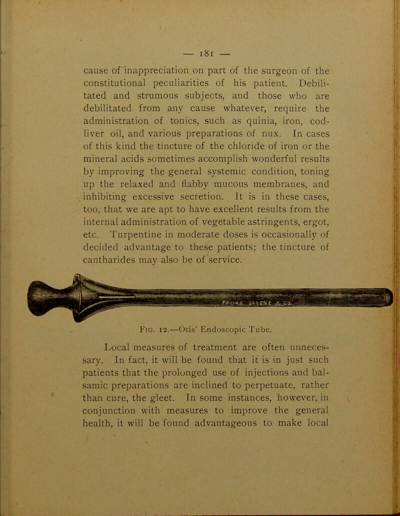 cause of'inappreciation on part of the surgeon of the constitutional peculiarities of his patient. Debili- tated and strumous subjects, and those who are debilitated from any cause whatever, require the administration of tonics, such as quinia, iron, cod- liver oil, and various preparations of nux. In cases of this kind the tincture of the chloride of iron or the mineral acids sometimes accomplish wonderful results by improving the general systemic condition, toning up the relaxed and flabby mucous membranes, and inhibiting excessive secretion. It is in these cases, too, that we are apt to have excellent results from the internal administration of vegetable astringents, ergot, etc. Turpentine in moderate doses is occasionally of decided advantage to these patients; the tincture of cantharides may also be of service.