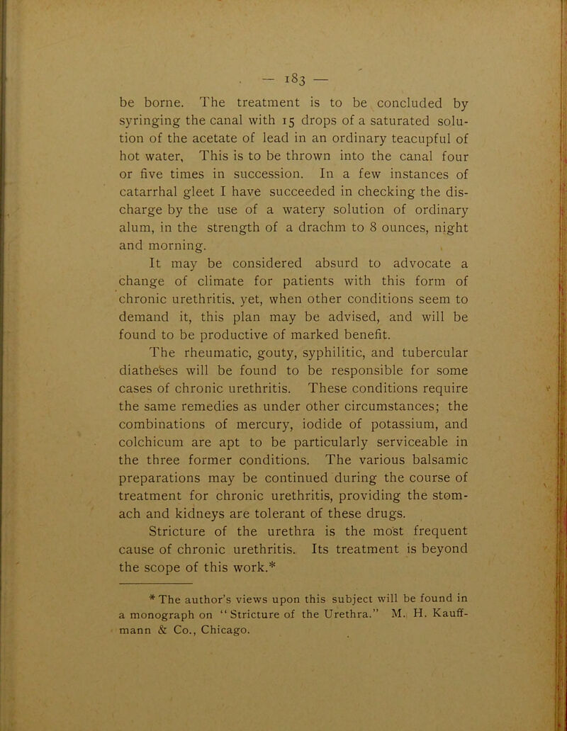 be borne. The treatment is to be concluded by syringing the canal with 15 drops of a saturated solu- tion of the acetate of lead in an ordinary teacupful of hot water, This is to be thrown into the canal four or five times in succession. In a few instances of catarrhal gleet I have succeeded in checking the dis- charge by the use of a watery solution of ordinary alum, in the strength of a drachm to 8 ounces, night and morning. It may be considered absurd to advocate a change of climate for patients with this form of chronic urethritis, yet, when other conditions seem to demand it, this plan may be advised, and will be found to be productive of marked benefit. The rheumatic, gouty, syphilitic, and tubercular diatheses will be found to be responsible for some cases of chronic urethritis. These conditions require the same remedies as under other circumstances; the combinations of mercury, iodide of potassium, and colchicum are apt to be particularly serviceable in the three former conditions. The various balsamic preparations may be continued during the course of treatment for chronic urethritis, providing the stom- ach and kidneys are tolerant of these drugs. Stricture of the urethra is the most frequent cause of chronic urethritis. Its treatment is beyond the scope of this work.* * The author’s views upon this subject will be found in a monograph on “Stricture of the Urethra.” M. H. Kauff- mann & Co., Chicago.