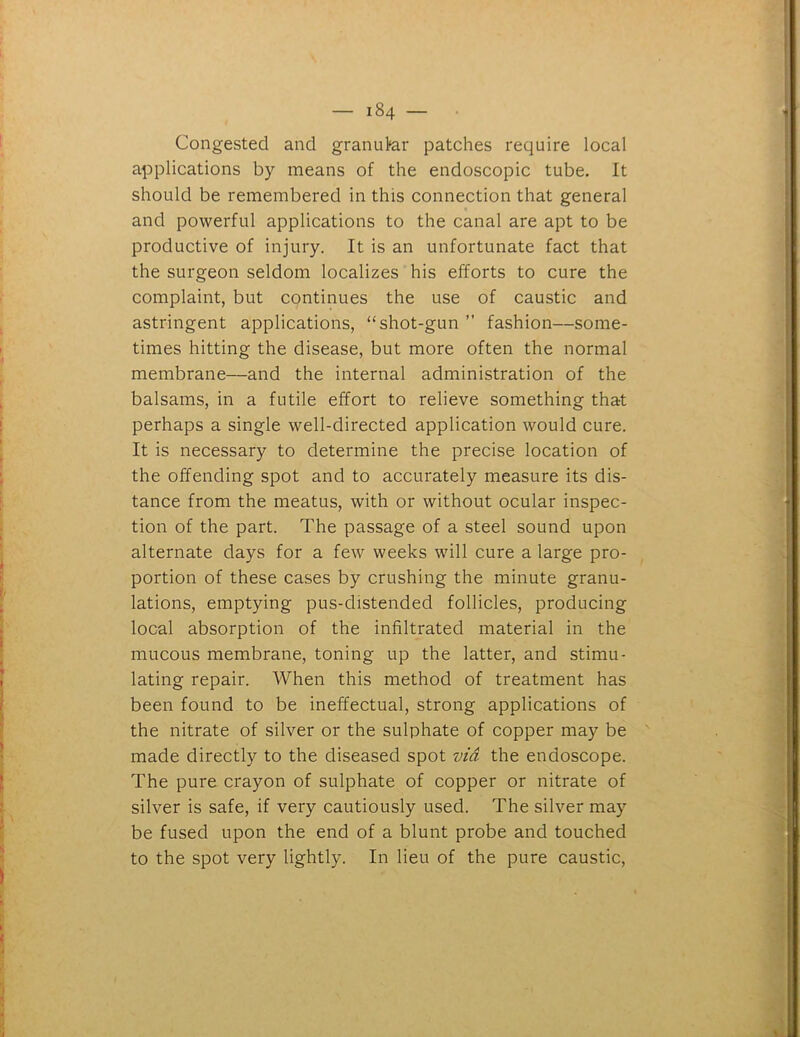 Congested and granukr patches require local applications by means of the endoscopic tube. It should be remembered in this connection that general and powerful applications to the canal are apt to be productive of injury. It is an unfortunate fact that the surgeon seldom localizes his efforts to cure the complaint, but continues the use of caustic and astringent applications, “shot-gun ” fashion—some- times hitting the disease, but more often the normal membrane—and the internal administration of the balsams, in a futile effort to relieve something that perhaps a single well-directed application would cure. It is necessary to determine the precise location of the offending spot and to accurately measure its dis- tance from the meatus, with or without ocular inspec- tion of the part. The passage of a steel sound upon alternate days for a few weeks will cure a large pro- portion of these cases by crushing the minute granu- lations, emptying pus-distended follicles, producing local absorption of the infiltrated material in the mucous membrane, toning up the latter, and stimu- lating repair. When this method of treatment has been found to be ineffectual, strong applications of the nitrate of silver or the sulphate of copper may be made directly to the diseased spot via the endoscope. The pure crayon of sulphate of copper or nitrate of silver is safe, if very cautiously used. The silver may be fused upon the end of a blunt probe and touched to the spot very lightly. In lieu of the pure caustic, >•