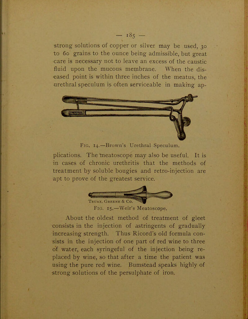 - 18s - strong solutions of copper or silver may be used, 30 to 60 grains to the ounce being admissible, but great care is necessary not to leave an excess of the caustic fluid upon the mucous membrane. When the dis- eased point is within three inches of the meatus, the urethral speculum is often serviceable in making ap- Fjg. 14.—Brown’s Urethral Speculum. plications. The tneatoscope may also be useful. It is in cases of chronic urethritis that the methods of treatment by soluble bougies and retro-injection are apt to prove of the greatest service. Fig. 15.—Weir’s Meatoscope. About the oldest method of treatment of gleet consists in the injection of astringents of gradually increasing strength. Thus Ricord’s old formula con- sists in the injection of one part of red wine to three of water, each syringeful of the injection being re- placed by wine, so that after a time the patient was using the pure red wine. Bumstead speaks highly of strong solutions of the persulphate of iron.