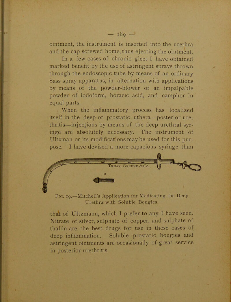 ointment, the instrument is inserted into the urethra and the cap screwed home, thus ejecting the ointment. In a few cases of chronic gleet I have obtained marked benefit by the use of astringent sprays thrown through the endoscopic tube by means of an ordinary Sass spray apparatus, in alternation with applications by means of the powder-blower of an impalpable powder of iodoform, boracic acid, and camphor in equal parts. When the inflammatory process has localized itself in the deep or prostatic uthera—posterior ure- thritis—injections by means of the deep urethral syr- inge are absolutely necessary. The instrument of Ultzman or its modifications may be used for this pur- pose. I have devised a more capacious syringe than Fig. 19.—Mitchell’s Application for Medicating the Deep Urethra with Soluble Bougies. thai of Ultzmann, which I prefer to any I have seen. Nitrate of silver, sulphate of copper, and sulphate of thallin are the best drugs for use in these cases of deep inflammation. Soluble prostatic bougies and astringent ointments are occasionally of great service in posterior urethritis.