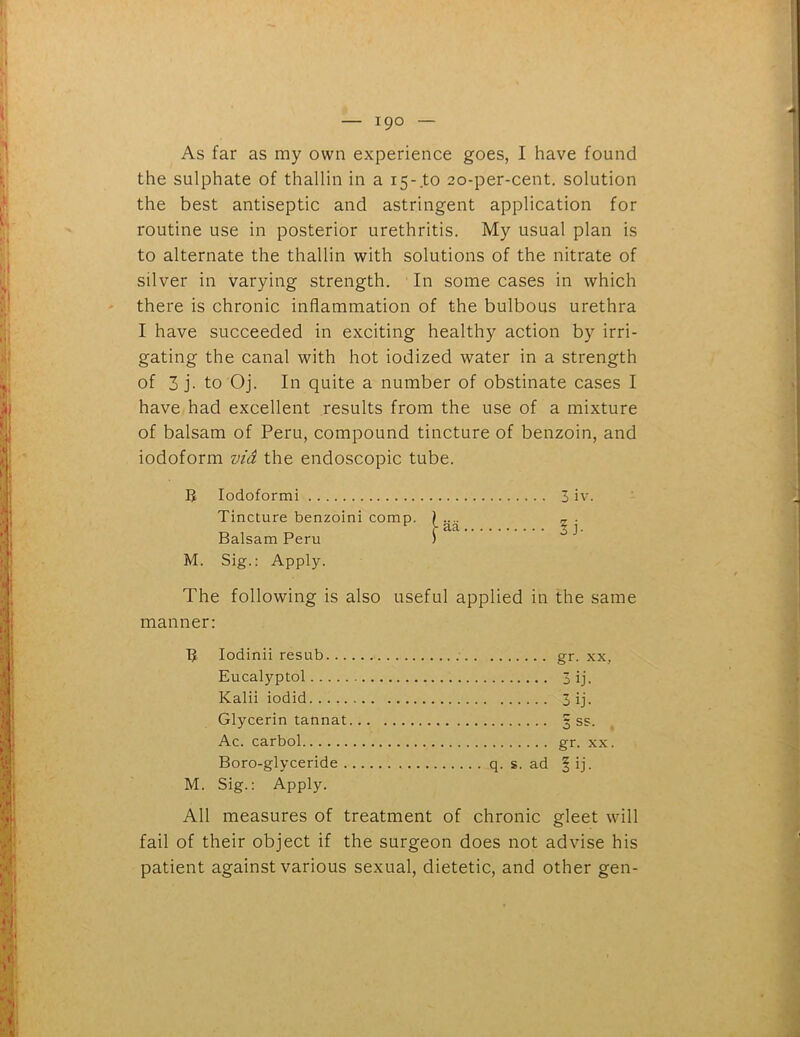 As far as my own experience goes, I have found the sulphate of thallin in a 15-to 20-per-cent, solution the best antiseptic and astringent application for routine use in posterior urethritis. My usual plan is to alternate the thallin with solutions of the nitrate of silver in varying strength. In some cases in which there is chronic inflammation of the bulbous urethra I have succeeded in exciting healthy action by irri- gating the canal with hot iodized water in a strength of 3 j- to Oj. In quite a number of obstinate cases I have had excellent results from the use of a mixture of balsam of Peru, compound tincture of benzoin, and iodoform via the endoscopic tube. R Iodoformi Tincture benzoini comp. Balsam Peru M. Sig.: Apply. The following is also useful applied in the same manner: 3 iv. lb R M. Iodinii resub Eucalyptol Kalii iodid Glycerin tannat Ac. carbol Boro-glyceride q. s. ad Sig.: Apply. gr. xx, 3 ij. 3 ij- 3 ss. gr. xx. I ij- All measures of treatment of chronic gleet will fail of their object if the surgeon does not advise his patient against various sexual, dietetic, and other gen-