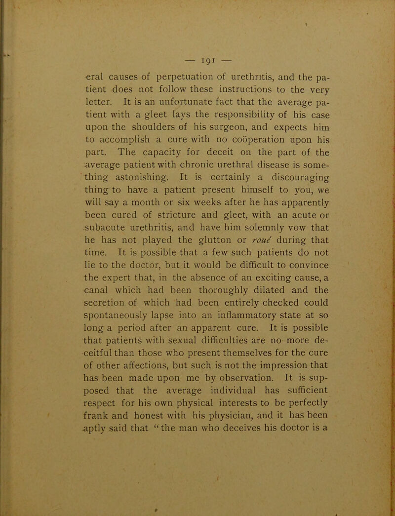 eral causes of perpetuation of urethritis, and the pa- tient does not follow these instructions to the very letter. It is an unfortunate fact that the average pa- tient with a gleet lays the responsibility of his case upon the shoulders of his surgeon, and expects him to accomplish a cure with no cooperation upon his part. The capacity for deceit on the part of the average patient with chronic urethral disease is some- thing astonishing. It is certainly a discouraging thing to have a patient present himself to you, we will say a month or six weeks after he has apparently been cured of stricture and gleet, with an acute or subacute urethritis, and have him solemnly vow that he has not played the glutton or roue during that time. It is possible that a few such patients do not lie to the doctor, but it would be difficult to convince the expert that, in the absence of an exciting cause, a canal which had been thoroughly dilated and the secretion of which had been entirely checked could spontaneously lapse into an inflammatory state at so long a period after an apparent cure. It is possible that patients with sexual difficulties are no more de- ceitful than those who present themselves for the cure of other affections, but such is not the impression that has been made upon me by observation. It is sup- posed that the average individual has sufficient respect for his own physical interests to be perfectly frank and honest with his physician, and it has been aptly said that “the man who deceives his doctor is a