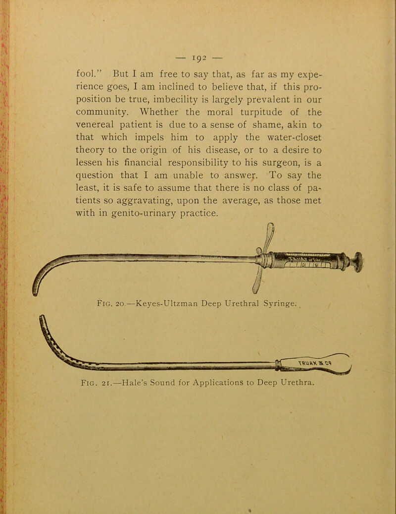 fool.” But I am free to say that, as far as my expe- rience goes, I am inclined to believe that, if this pro- position be true, imbecility is largely prevalent in our community. Whether the moral turpitude of the venereal patient is due to a sense of shame, akin to that which impels him to apply the water-closet theory to the origin of his disease, or to a desire to lessen his financial responsibility to his surgeon, is a question that I am unable to answer. To say the least, it is safe to assume that there is no class of pa- tients so aggravating, upon the average, as those met with in genito-urinary practice. Fig. 21.—Hale’s Sound for Applications to Deep Urethra. Fig. 20.—Keyes-Ultzman Deep Urethral Syringe. %