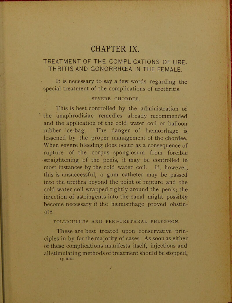 CHAPTER IX. TREATMENT OF THE COMPLICATIONS OF URE- THRITIS AND GONORRHOEA IN THE FEMALE. It is necessary to say a few words regarding the special treatment of the complications of urethritis. SEVERE CHORDEE. This is best controlled by the administration of the anaphrodisiac remedies already recommended and the application of the cold water coil or balloon rubber ice-bag. The danger of haemorrhage is lessened by the proper management of the chordee. When severe bleeding does occur as a consequence of rupture of the corpus spongiosum from forcible straightening of the penis, it may be controlled in most instances by the cold water coil. If, however, this is unsuccessful, a gum catheter may be passed into the urethra beyond the point of rupture and the cold water coil wrapped tightly around the penis; the injection of astringents into the canal might possibly become necessary if the haemorrhage proved obstin- ate. FOLLICULITIS AND PERI-URETHRAL PHLEGMON. These are best treated upon conservative prin- ciples in by far the majority of cases. As soon as either of these complications manifests itself, injections and all stimulating methods of treatment should be stopped, 13 HHH