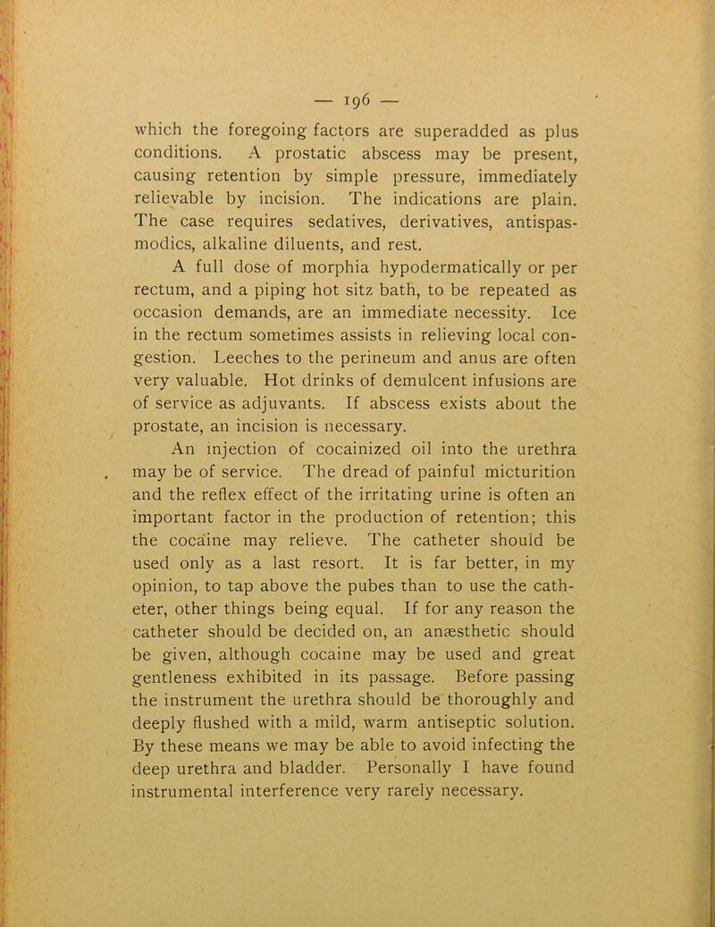 which the foregoing factors are superadded as plus conditions. A prostatic abscess may be present, causing retention by simple pressure, immediately relievable by incision. The indications are plain. The case requires sedatives, derivatives, antispas- modics, alkaline diluents, and rest. A full dose of morphia hypodermatically or per rectum, and a piping hot sitz bath, to be repeated as occasion demands, are an immediate necessity. Ice in the rectum sometimes assists in relieving local con- gestion. Leeches to the perineum and anus are often very valuable. Hot drinks of demulcent infusions are of service as adjuvants. If abscess exists about the prostate, an incision is necessary. An injection of cocainized oil into the urethra may be of service. The dread of painful micturition and the reflex effect of the irritating urine is often an important factor in the production of retention; this the cocaine may relieve. The catheter should be used only as a last resort. It is far better, in my opinion, to tap above the pubes than to use the cath- eter, other things being equal. If for any reason the catheter should be decided on, an anaesthetic should be given, although cocaine may be used and great gentleness exhibited in its passage. Before passing the instrument the urethra should be thoroughly and deeply flushed with a mild, warm antiseptic solution. By these means we may be able to avoid infecting the deep urethra and bladder. Personally I have found instrumental interference very rarely necessary.