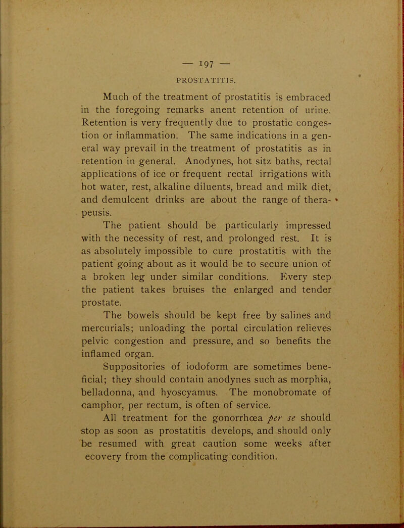 PROSTATITIS. Much of the treatment of prostatitis is embraced in the foregoing remarks anent retention of urine. Retention is very frequently due to prostatic conges- tion or inflammation. The same indications in a gen- eral way prevail in the treatment of prostatitis as in retention in general. Anodynes, hot sitz baths, rectal applications of ice or frequent rectal irrigations with hot water, rest, alkaline diluents, bread and milk diet, and demulcent drinks are about the range of thera- * peusis. The patient should be particularly impressed with the necessity of rest, and prolonged rest. It is as absolutely impossible to cure prostatitis with the patient going about as it would be to secure union of a broken leg under similar conditions. Every step the patient takes bruises the enlarged and tender prostate. The bowels should be kept free by salines and mercurials; unloading the portal circulation relieves pelvic congestion and pressure, and so benefits the inflamed organ. Suppositories of iodoform are sometimes bene- ficial; they should contain anodynes such as morphia, belladonna, and hyoscyamus. The monobromate of camphor, per rectum, is often of service. All treatment for the gonorrhoea per se should stop as soon as prostatitis develops, and should only be resumed with great caution some weeks after ecovery from the complicating condition.