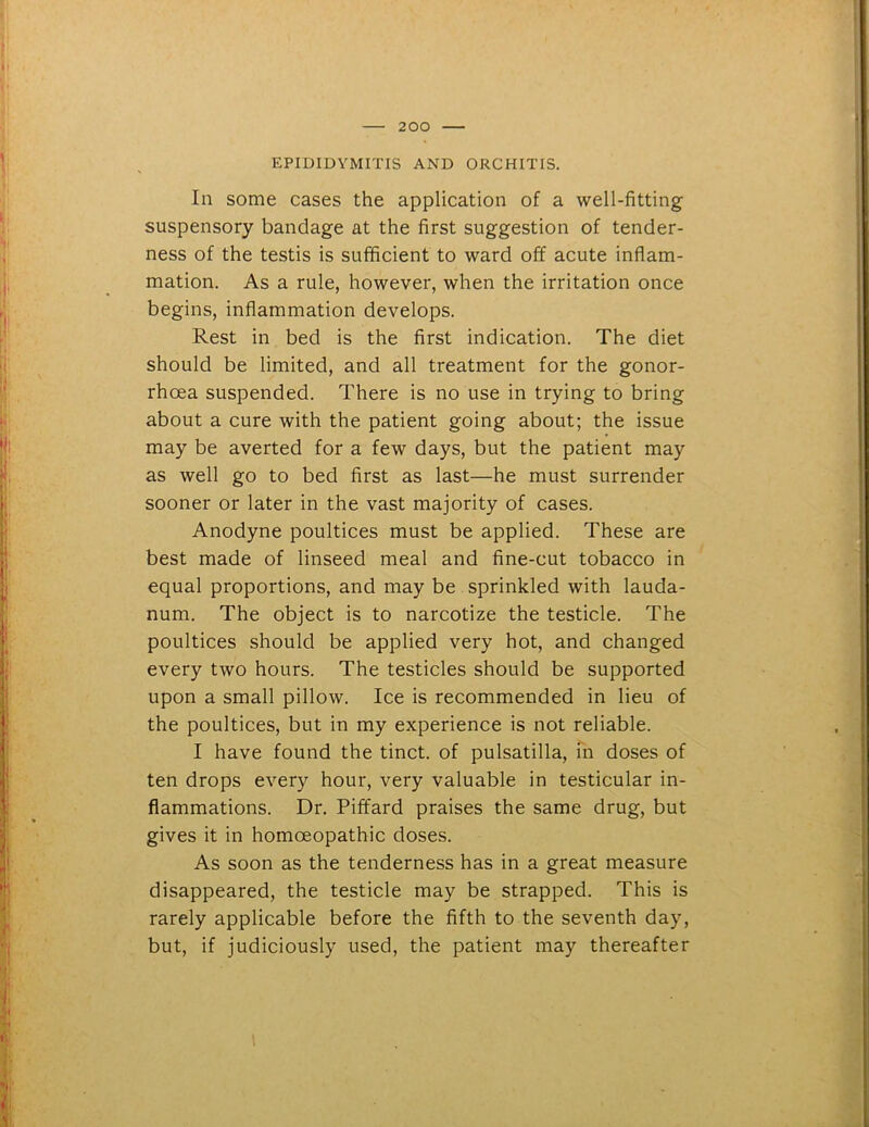 EPIDIDYMITIS AND ORCHITIS. In some cases the application of a well-fitting suspensory bandage at the first suggestion of tender- ness of the testis is sufficient to ward off acute inflam- mation. As a rule, however, when the irritation once begins, inflammation develops. Rest in bed is the first indication. The diet should be limited, and all treatment for the gonor- rhoea suspended. There is no use in trying to bring about a cure with the patient going about; the issue may be averted for a few days, but the patient may as well go to bed first as last—he must surrender sooner or later in the vast majority of cases. Anodyne poultices must be applied. These are best made of linseed meal and fine-cut tobacco in equal proportions, and may be sprinkled with lauda- num. The object is to narcotize the testicle. The poultices should be applied very hot, and changed every two hours. The testicles should be supported upon a small pillow. Ice is recommended in lieu of the poultices, but in my experience is not reliable. I have found the tinct. of pulsatilla, in doses of ten drops every hour, very valuable in testicular in- flammations. Dr. Piffard praises the same drug, but gives it in homoeopathic doses. As soon as the tenderness has in a great measure disappeared, the testicle may be strapped. This is rarely applicable before the fifth to the seventh day, but, if judiciously used, the patient may thereafter