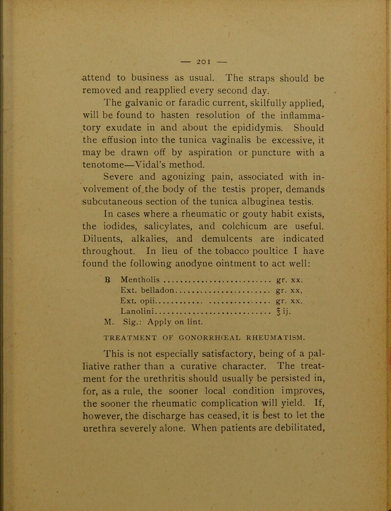 attend to business as usual. The straps should be removed and reapplied every second day. The galvanic or faradic current, skilfully applied, will be found to hasten resolution of the inflamma- tory exudate in and about the epididymis. Should the effusion into the tunica vaginalis be excessive, it may be drawn off by aspiration or puncture with a tenotome—Vidal’s method. Severe and agonizing pain, associated with in- volvement of the body of the testis proper, demands subcutaneous section of the tunica albuginea testis. In cases where a rheumatic or gouty habit exists, the iodides, salicylates, and colchicum are useful. Diluents, alkalies, and demulcents are indicated throughout. In lieu of the tobacco poultice I have found the following anodyne ointment to act well: 9 Mentholis gr. xx. Ext. belladon gr. xx, Ext. opii gr. xx. Lanolini ^ ij. M. Sig.: Apply on lint. TREATMENT OF GONORRHCEAL RHEUMATISM. This is not especially satisfactory, being of a pal- liative rather than a curative character. The treat- ment for the urethritis should usually be persisted in, for, as a rule, the sooner local condition improves, the sooner the rheumatic complication will yield. If, however, the discharge has ceased, it is feest to let the urethra severely alone. When patients are debilitated,