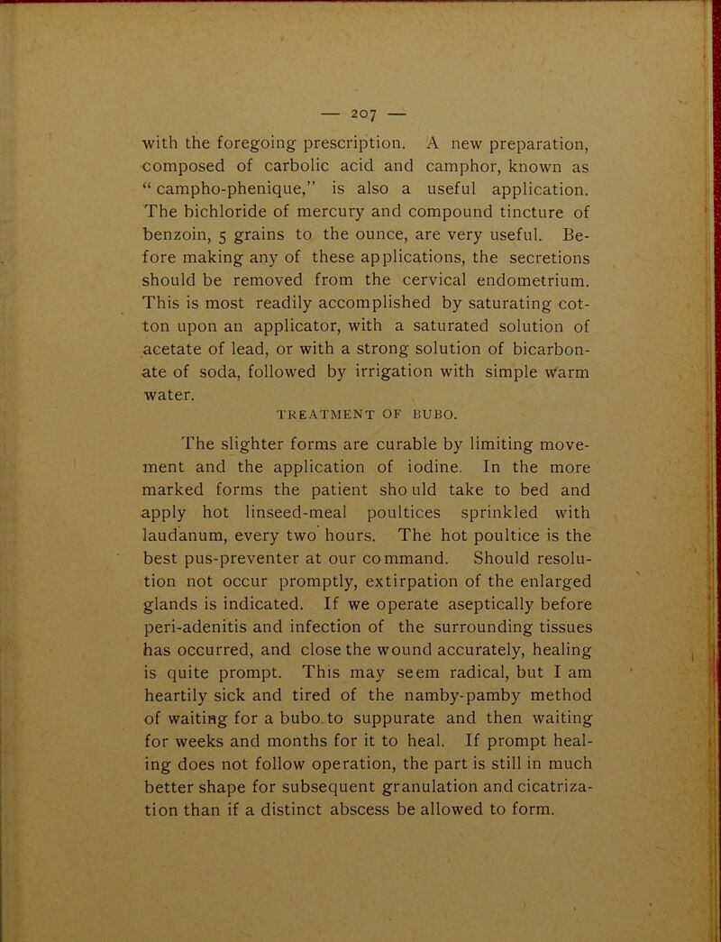 with the foregoing prescription. A new preparation, composed of carbolic acid and camphor, known as “ campho-phenique,” is also a useful application. The bichloride of mercury and compound tincture of benzoin, 5 grains to the ounce, are very useful. Be- fore making any of these applications, the secretions should be removed from the cervical endometrium. This is most readily accomplished by saturating cot- ton upon an applicator, with a saturated solution of acetate of lead, or with a strong solution of bicarbon- ate of soda, followed by irrigation with simple warm water. TREATMENT OF BUBO. The slighter forms are curable by limiting move- ment and the application of iodine. In the more marked forms the patient sho uld take to bed and apply hot linseed-meal poultices sprinkled with laudanum, every two hours. The hot poultice is the best pus-preventer at our command. Should resolu- tion not occur promptly, extirpation of the enlarged glands is indicated. If we operate aseptically before peri-adenitis and infection of the surrounding tissues has occurred, and close the wound accurately, healing is quite prompt. This may seem radical, but I am heartily sick and tired of the namby-pamby method of waiting for a bubo to suppurate and then waiting for weeks and months for it to heal. If prompt heal- ing does not follow operation, the part is still in much better shape for subsequent granulation and cicatriza- tion than if a distinct abscess be allowed to form.