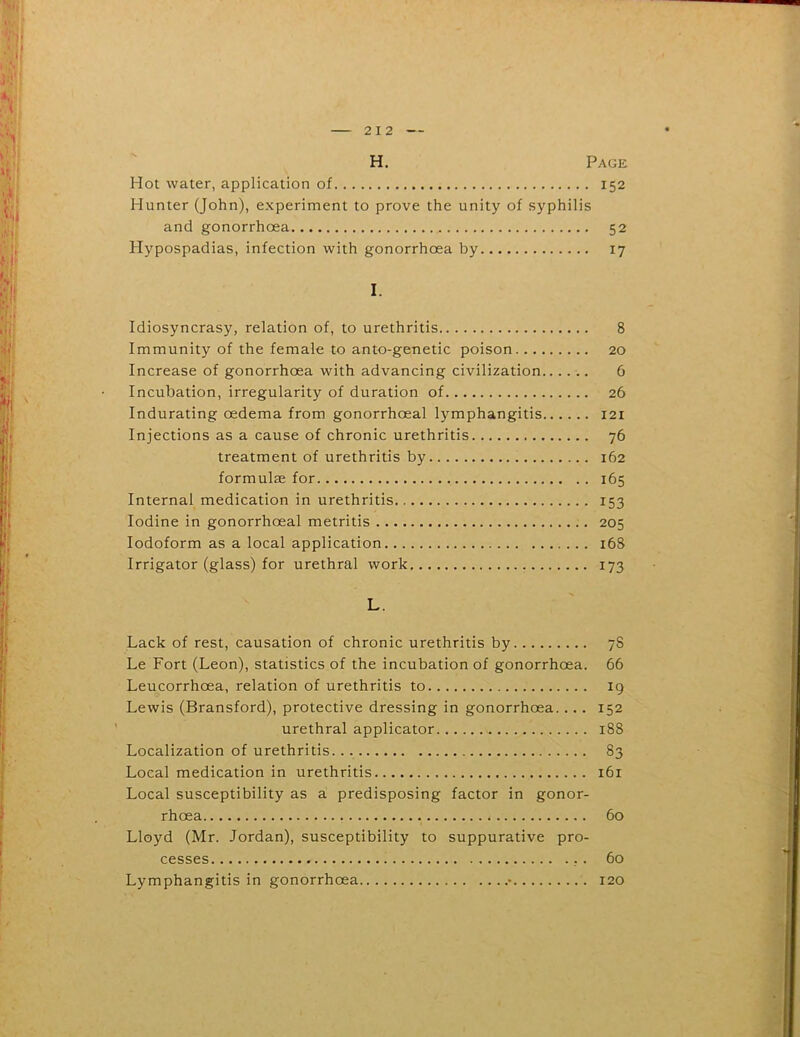 H. Page Hot water, application of 152 Hunter (John), experiment to prove the unity of syphilis and gonorrhoea 52 Hypospadias, infection with gonorrhoea by 17 I. Idiosyncrasy, relation of, to urethritis 8 Immunity of the female to anto-genetic poison 20 Increase of gonorrhoea with advancing civilization...... 6 Incubation, irregularity of duration of 26 Indurating oedema from gonorrhoeal lymphangitis 121 Injections as a cause of chronic urethritis 76 treatment of urethritis by 162 formulae for 165 Internal medication in urethritis 153 Iodine in gonorrhoeal metritis 205 Iodoform as a local application 168 Irrigator (glass) for urethral work 173 L. Lack of rest, causation of chronic urethritis by 7S Le Fort (Leon), statistics of the incubation of gonorrhoea. 66 Leucorrhoea, relation of urethritis to 19 Lewis (Bransford), protective dressing in gonorrhoea. ... 152 urethral applicator 188 Localization of urethritis 83 Local medication in urethritis 161 Local susceptibility as a predisposing factor in gonor- rhoea 60 Lloyd (Mr. Jordan), susceptibility to suppurative pro- cesses . 60 Lymphangitis in gonorrhoea • 120