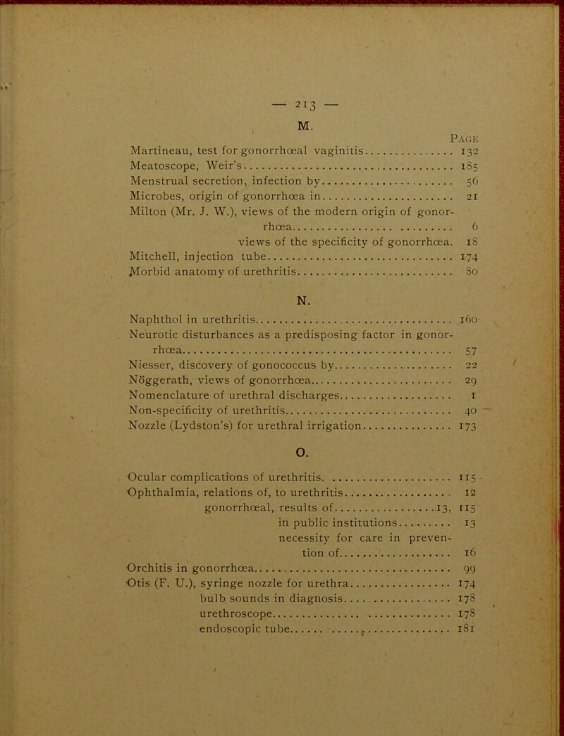 M. Page Martineau, test for gonorrhoeal vaginitis 132 Meatoscope, Weir’s 185 Menstrual secretion, infection by 56 Microbes, origin of gonorrhoea in 21 Milton (Mr. J. W.), views of the modern origin of gonor- rhoea 6 views of the specificity of gonorrhoea. 18 Mitchell, injection tube 174 Morbid anatomy of urethritis 80 N. Naphthol in urethritis 160- Neurotic disturbances as a predisposing factor in gonor- rhoea 57 Niesser, discovery of gonococcus by.. 22 Noggerath, views of gonorrhoea 29 Nomenclature of urethral discharges 1 Non-specificity of urethritis 40 Nozzle (Lydston’s) for urethral irrigation 173 O. Ocular complications of urethritis 115 Ophthalmia, relations of, to urethritis 12 gonorrhoeal, results of 13, 115 in public institutions 13 necessity for care in preven- tion of 16 Orchitis in gonorrhoea 99 Otis (F. U.), syringe nozzle for urethra 174 bulb sounds in diagnosis 178 urethroscope 178 endoscopic tube 181