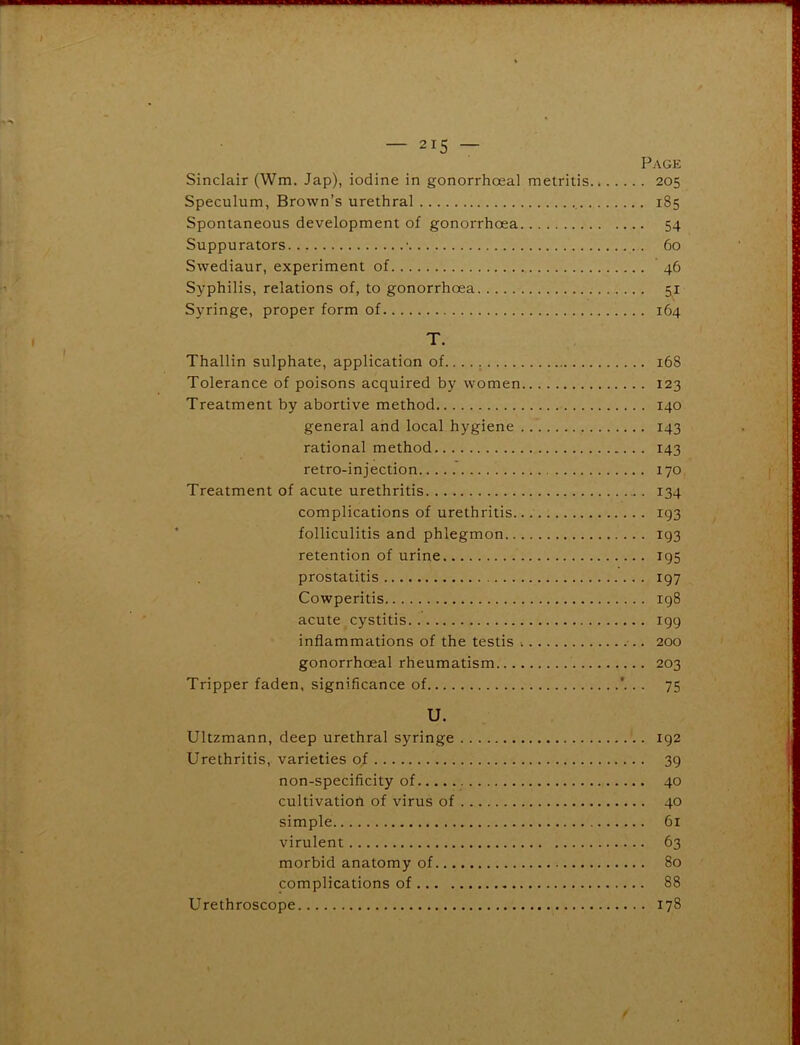 Sinclair (Wm. Jap), iodine in gonorrhoeal metritis Speculum, Brown’s urethral Spontaneous development of gonorrhoea Suppurators • Swediaur, experiment of Syphilis, relations of, to gonorrhoea Syringe, proper form of T. Thallin sulphate, application of Tolerance of poisons acquired by women Treatment by abortive method general and local hygiene rational method retro-injection Treatment of acute urethritis complications of urethritis.. folliculitis and phlegmon retention of urine prostatitis Cowperitis acute cystitis inflammations of the testis gonorrhoeal rheumatism Tripper faden, significance of U. Ultzmann, deep urethral syringe Urethritis, varieties of non-specificity of cultivation of virus of simple virulent morbid anatomy of complications of Urethroscope Page . 205 . 185 • 54 . 60 . ' 46 • 5,1 . 164 168 123 140 143 143 170 134 193 193 195 197 198 r99 200 203 75 192 39 40 40 61 63 80 88 178