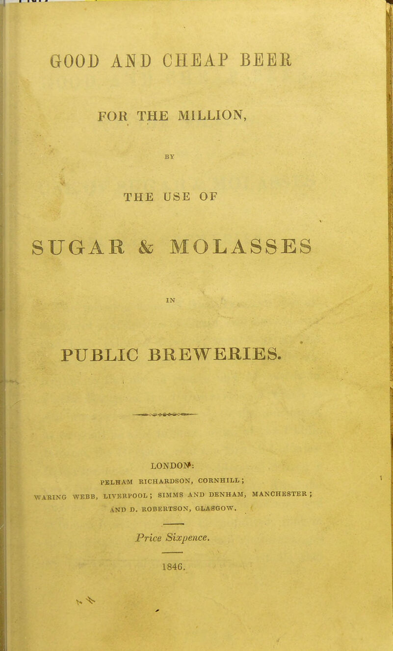 FOR THE MILLION, BY THE USE OF SUGAR & MOLASSES IN PUBLIC BREWERIES. LONDON?: PKLHAM RICHARDSON, CORNHILL ; •WARING WEBB, LIVERPOOL ; SIMMS AND DENHAM, MANCHESTER ; AND D. ROBERTSON, GLASGOW, Price Sixpence. 1846.