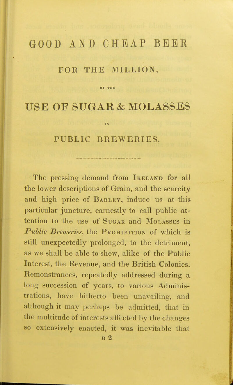 FOR THE MILLION, USE OF SUGAR & MOLASSES IN PUBLIC BREWERIES. The pressing demand from Ireland for all the lower descriptions of Grain, and the scarcity and high price of Barley, induce us at this particular juncture, earnestly to call public at- tention to the use of Sugar and Molasses in Public Sreweries, the Prohibition of which is still unexpectedly prolonged, to the detriment, as we shall be able to shew, alike of the Public Interest, the Revenue, and the British Colonies. Remonstrances, repeatedly addressed during a long succession of years, to various Adminis- trations, have hitherto been unavailing, and although it may perhaps be admitted, that in the multitude of interests affected by the changes so extensively enacted, it was inevitable that B 2