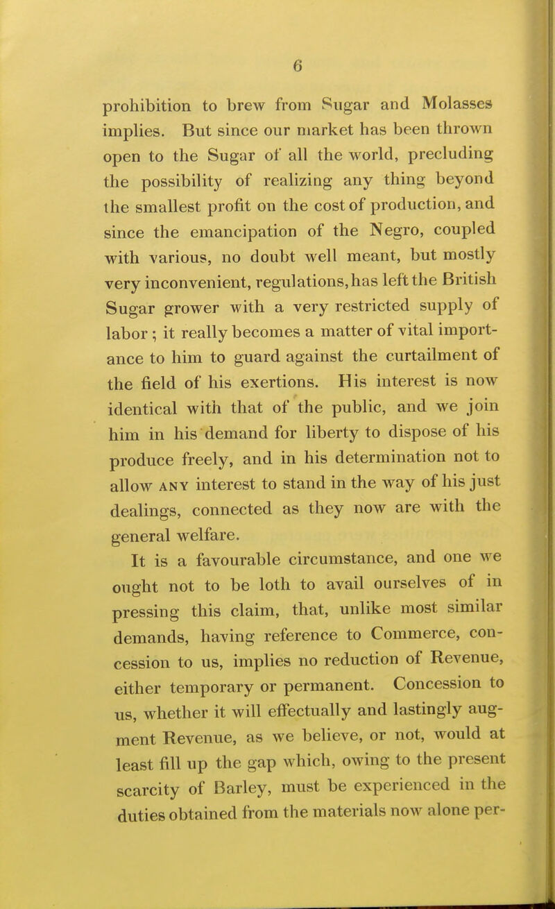 prohibition to brew from Sugar and Molasses implies. But since our market has been thrown open to the Sugar of all the world, precluding the possibility of realizing any thing beyond the smallest profit on the cost of production, and since the emancipation of the Negro, coupled with \'arious, no doubt well meant, but mostly very inconvenient, regulations, has left the British Sugar grower with a very restricted supply of labor; it really becomes a matter of vital import- ance to him to guard against the curtailment of the field of his exertions. His interest is now identical with that of the public, and we join him in his demand for liberty to dispose of his produce freely, and in his determination not to allow ANY interest to stand in the way of his just dealings, connected as they now are with the general welfare. It is a favourable circumstance, and one we ought not to be loth to avail ourselves of in pressing this claim, that, unlike most similar demands, having reference to Commerce, con- cession to us, implies no reduction of Revenue, either temporary or permanent. Concession to us, whether it will effectually and lastingly aug- ment Revenue, as we beUeve, or not, would at least fill up the gap which, owing to the present scarcity of Barley, must be experienced in the duties obtained from the materials now alone per-