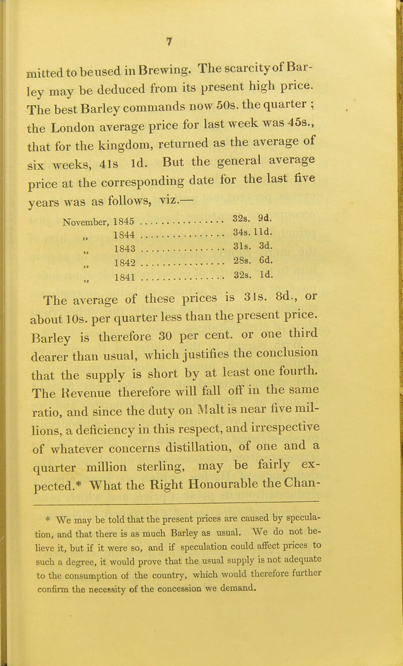 mitted to beused in Brewing. The scarcity of Bar- ley may be deduced from its present high price. The best Barley commands now 50s. the quarter ; the London average price for last week was 45s., that for the kingdom, returned as the average of six weeks, 41s Id. But the general average price at the corresponding date for the last five years was as follows, viz.— November, 1845 32s. 9d. 1844 34s. lid. 1843 31s- 3d. 1842 28s. 6d. 1841 32s. Id. The average of these prices is 31s. 8d., or about 10s. per quarter less than the present price. Barley is therefore 30 per cent, or one third dearer than usual, which justifies the conclusion that the supply is short by at least one fourth. The Revenue therefore will fall off in the same ratio, and since the duty on Malt is near five mil- lions, a deficiency in this respect, and irrespective of whatever concerns distillation, of one and a quarter million sterling, may be fairly ex- pected.* What the Right Honourable the Chan- * We may be told that the present prices are caused by specula- tion, and that there is as much Barley as usual. We do not be- lieve it, but if it were so, and if speculation could affect prices to such a degree, it would prove that the usual supply is not adequate to the consumption ot the country, which would therefore further confirm the necessity of the concession we demand.
