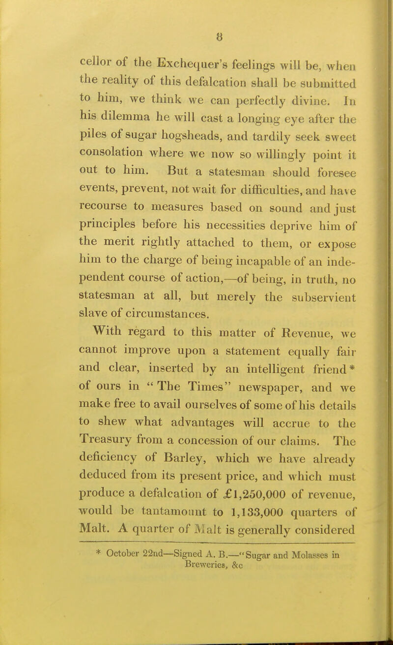 cellor of the Exchequer's feelings will be, when the reality of this defalcation shall be submitted to him, we think we can perfectly divine. In his dilemma he will cast a longing eye after the piles of sugar hogsheads, and tardily seek sweet consolation where we now so wiUingly point it out to him. But a statesman should foresee events, prevent, not wait for difficulties, and have recourse to measures based on sound and just principles before his necessities deprive him of the merit rightly attached to them, or expose him to the charge of being incapable of an inde- pendent course of action,—of being, in truth, no statesman at all, but merely the subservient slave of circumstances. With regard to this matter of Revenue, we cannot improve upon a statement equally fair and clear, inserted by an intelligent friend* of ours in The Times newspaper, and we make free to avail ourselves of some of his details to shew what advantages will accrue to the Treasury from a concession of our claims. The deficiency of Barley, which we have already deduced from its present price, and which must produce a defalcation of £1,250,000 of revenue, would be tantamount to 1,133,000 quarters of Malt. A quarter of Malt is generally considered * October 22nd—Signed A. B.—Sugar and Molasses in Breweries, &c