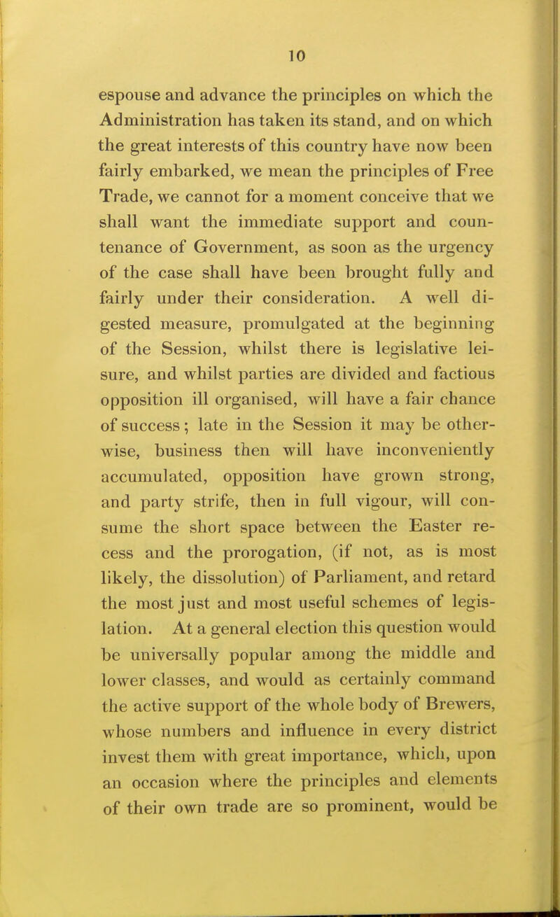 espouse and advance the principles on which the Administration has taken its stand, and on which the great interests of this country have now been fairly embarked, we mean the principles of Free Trade, we cannot for a moment conceive that we shall want the immediate support and coun- tenance of Government, as soon as the urgency of the case shall have been brought fully and fairly under their consideration. A well di- gested measure, promulgated at the beginning of the Session, whilst there is legislative lei- sure, and whilst parties are divided and factious opposition ill organised, will have a fair chance of success; late in the Session it may be other- wise, business then will have inconveniently accumulated, opposition have grown strong, and party strife, then in full vigour, will con- sume the short space between the Easter re- cess and the prorogation, (if not, as is most likely, the dissolution) of Parliament, and retard the most just and most useful schemes of legis- lation. At a general election this question would be universally popular among the middle and lower classes, and would as certainly command the active support of the whole body of Brewers, whose numbers and influence in every district invest them with great importance, which, upon an occasion where the principles and elements of their own trade are so prominent, would be