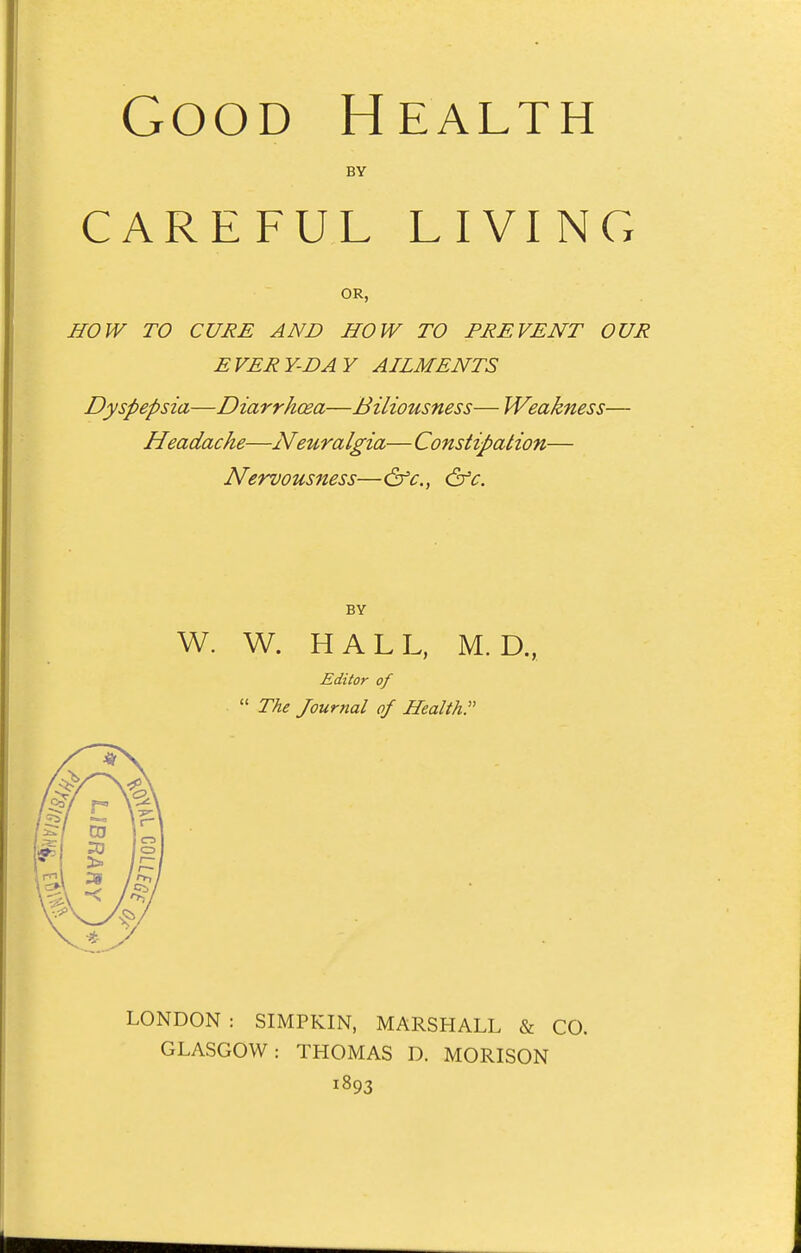 BY CAREFUL LIVINCx OR, HOW TO CURE AND HOW TO PREVENT OUR EVERY-DAY AILMENTS Dyspepsia—Diarrhoea—Biliousness—Weakness— Headache—Neuralgia—Constipation— Nervousness—&c., &c. BY W. W. HALL, M. D., Editor of  The Journal of Health. LONDON : SIMPKIN, MARSHALL & CO. GLASGOW: THOMAS D. MORISON 1893