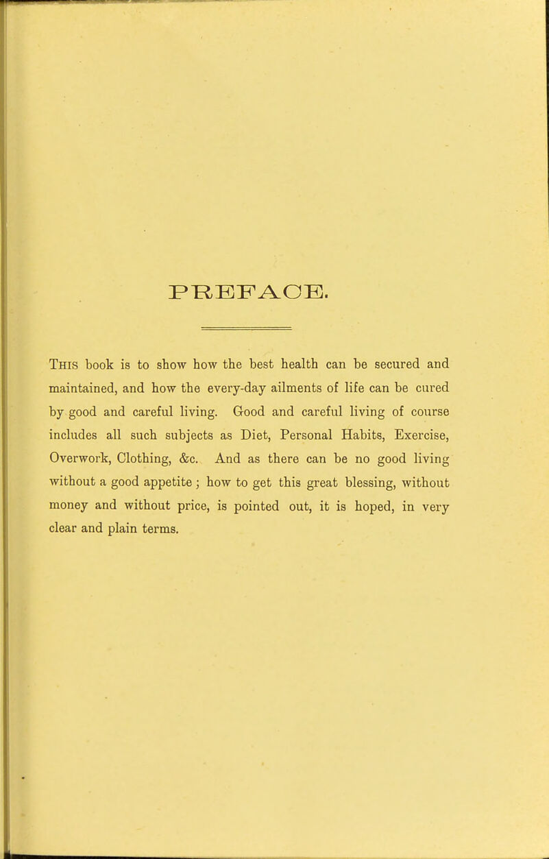 This book is to show how the best health can be secured and maintained, and how the every-day ailments of life can be cured by good and careful living. Good and careful living of course includes all such subjects as Diet, Personal Habits, Exercise, Overwork, Clothing, &c. And as there can be no good living without a good appetite ; how to get this great blessing, without money and without price, is pointed out, it is hoped, in very clear and plain terms.