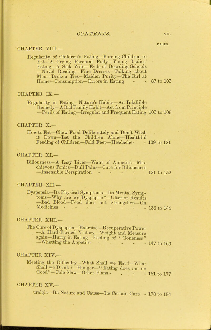 PAGES CHAPTER VIII.— Regularity of Children's Eating—Forcing Children to Eat—A Ci-ying Parental FoUy—Young I>adies' Eating—A Sick Wife—EvUs of Boarding Schools —Novel Reading—Fine Dresses—Talking about Men—Broken Ties—Maiden Purity—The Girl at Home—Consumption—Errors in Eating - - 87 to 103 CHAPTER IX.— Regularity in Eating—Nature's Habits—An Infallible Remedy—A Bad Family Habit—Act from Principle —PerUs of Eating—Irregular and Frequent Eating 103 to 108 CHAPTER X.— How to Eat—Chew Food Deliberately and Don't Wash it Down—Let the Children Alone—Healthful Feeding of Children—Cold Feet—Headache- - 109 to 121 CHAPTER XI.— Biliousness—A Lazy Liver—Want of Appetite—Mis- chievous Tonics—Dull Pains—Cure for Biliousness —Insensible Perspiration 121 to 132 CHAPTER XII.— Dyspepsia—Its Physical Symptoms—Its Mental Symp- toms—Why are we Dyspeptic ?—Ulterior Results —Bad Blood—Food does not Strengthen—On Medicines 133 to 146 CHAPTER XIII.— The Cure of Dyspepsia—Exercise—Recuperative Power —A Hard-Earned Victory—Weight and Measure again—Hurry in Eating—Feeling of Goneness —Whetting the Appetite 147 to 160 CHAPTER XIV.— Meeting the Difficulty -What Shall we Eat ?—What Shall we Drink 1—Hunger— Eating does me no Good—Cole Slaw—Other Plans - . - - 161 to 177 CHAPTER XV.— uralgia—Its Nature and Cause—Its Certain Cure - 178 to 184