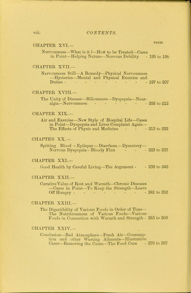 CHAPTER XVI.— Nervousness—What is it ?—How to be Treated—Cases in Point—Helping Nature—Nervous Debility - 185 to 196 CHAPTER XVII.— Nervousness Still—A Remedy—Physical Nervousness —Hysterics—Mental and Physical Exercise and Duties 197 to 207 CHAPTER XVIII.— The Unity of Disease—Biliousness—Dyspepsia—Neur- algia—Nervousness 208 to 212 CHAPTER XIX.— Air and Exercise—New Style of Hospital Life—Cases in Point—Dyspepsia and Liver Complaint Again— The Effects of Physic and Medicine - - - 213 to 222 CHAPTER XX.— Spitting Blood —Epilepsy—Diarrhcsa—Dysentery— Nervous Dyspepsia—Bloody Flux - - - 223 to 237 CHAPTER XXI.— Good Health by Careful Living—The Argument - - 238 to 240 CHAPTER XXII.— Curative Value of Rest and Warmth—Chronic Diseases —Cases in Point—To Keep the Strength—Leave Off Hungry 241 to 252 CHAPTER XXIII.— The Digestibility of Various Foods in Order of Time— The Nutritiousness of Various Foods—Various Foods in Connection with Warmth and Strength - 253 to 269 CHAPTER XXIV.— Conclusion—Bad Atmosphere—Fresh Air—Consump- tion and other Wasting Ailments—Illustrative Oases—Removing the Cause-The Food Cure - 270 to 287