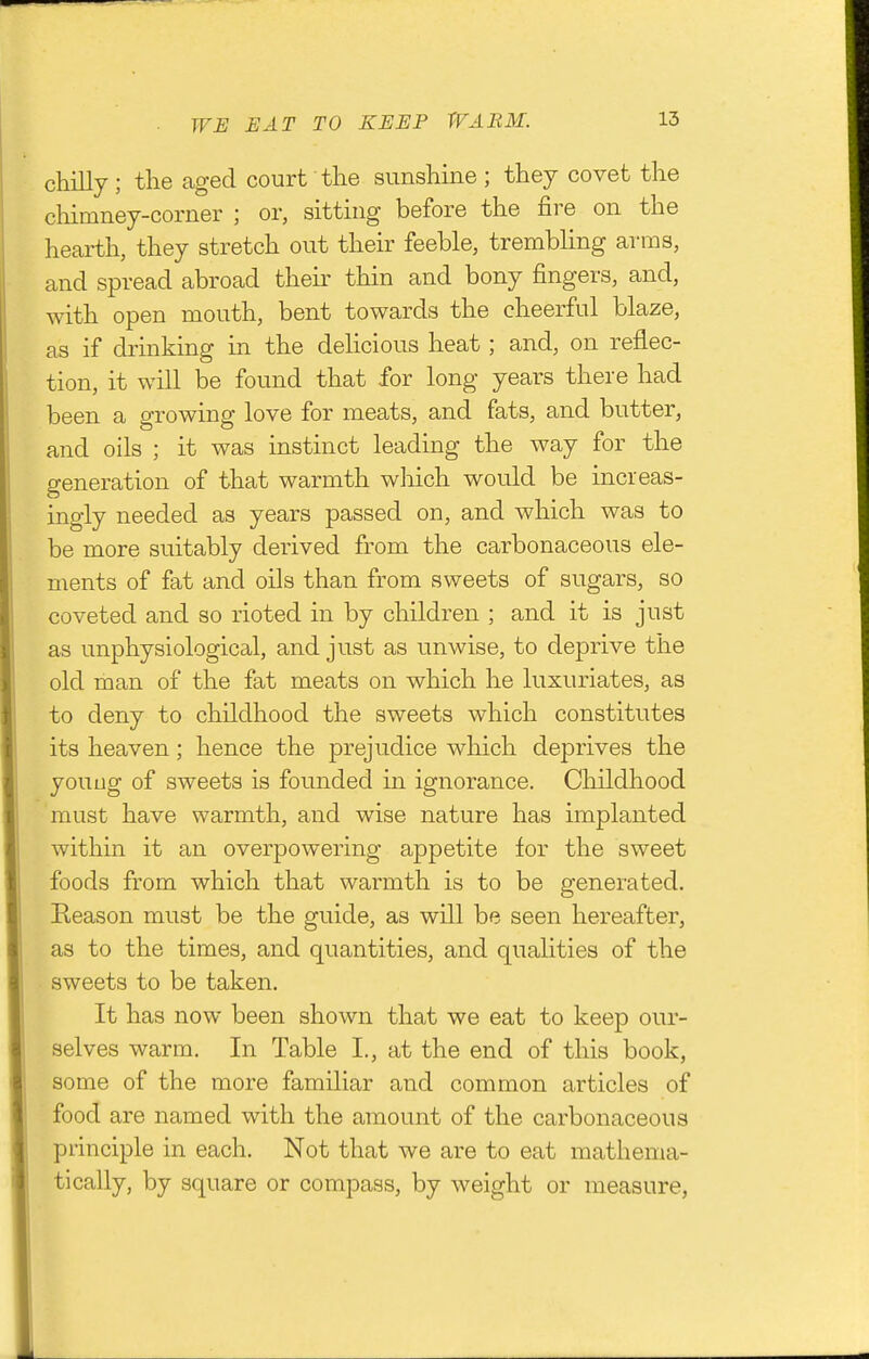 WH EAT TO KEEP WARM. chilly; the aged court the sunshine; they covet the chimney-corner ; or, sitting before the fire on the heai-th, they stretch out their feeble, trembling arms, and spread abroad their thin and bony fingers, and, with open mouth, bent towards the cheerful blaze, as if drinking in the dehcious heat; and, on reflec- tion, it will be found that for long years there had been a growing love for meats, and fats, and butter, and oils ; it was instinct leading the way for the generation of that warmth which would be increas- ingly needed as years passed on, and which was to be more suitably derived from the carbonaceous ele- ments of fat and oils than from sweets of sugars, so coveted and so rioted in by children ; and it is just as unphysiological, and just as unwise, to deprive the old man of the fat meats on which he luxuriates, as to deny to childhood the sweets which constitutes its heaven; hence the prejudice which deprives the youug of sweets is founded in ignorance. Childhood must have warmth, and wise nature has implanted within it an overpowering appetite for the sweet foods from which that warmth is to be generated. Eeason must be the guide, as will be seen hereafter, as to the times, and quantities, and qualities of the sweets to be taken. It has now been shown that we eat to keep our- selves warm. In Table I., at the end of this book, some of the more familiar and common articles of food are named with the amount of the carbonaceous principle in each. Not that we are to eat mathema- tically, by square or compass, by weight or measure,