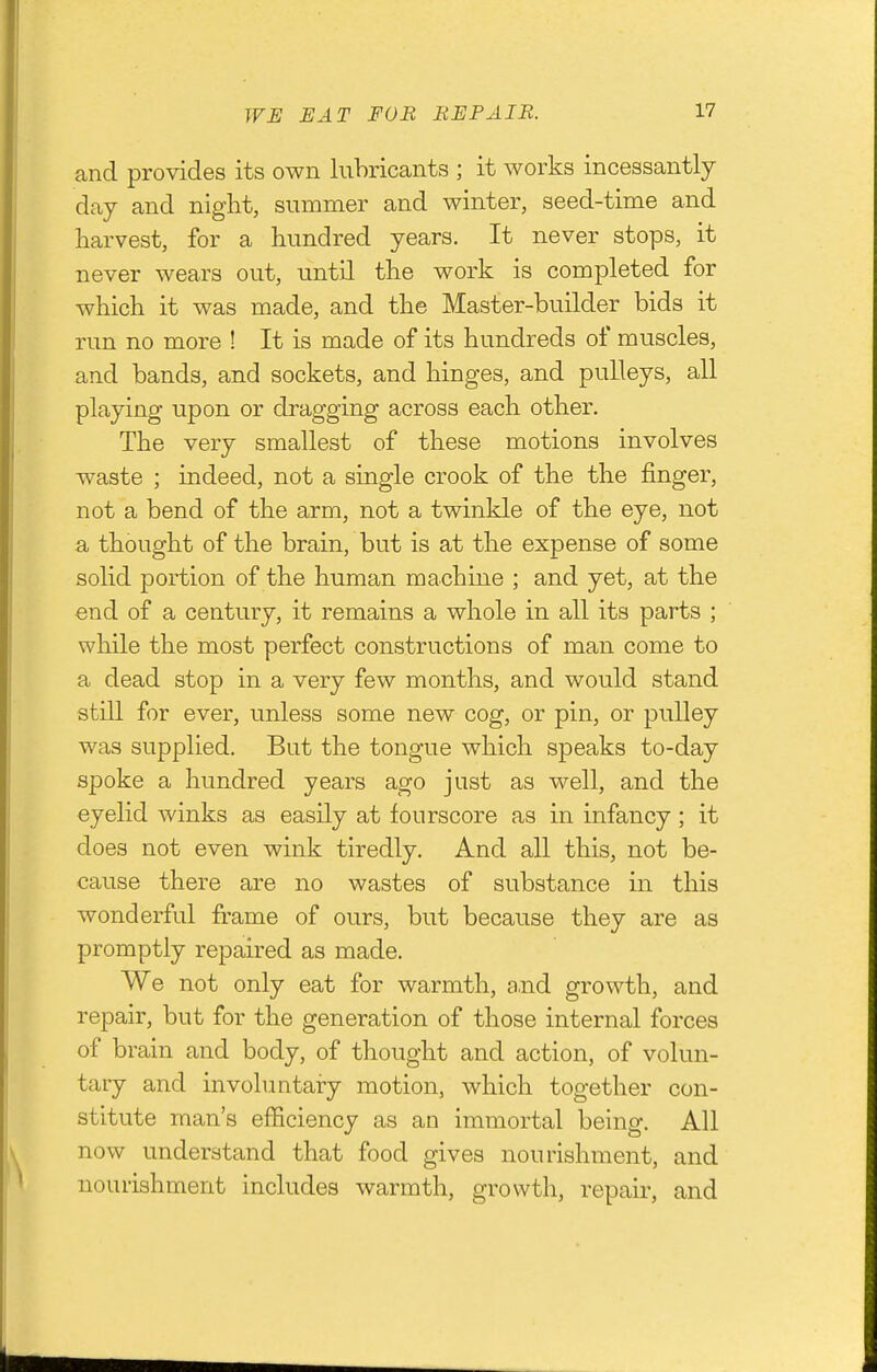 TF-B HAT FOB BEPAIE. and provides its own lubricants ; it works incessantly day and niglit, summer and winter, seed-time and harvest, for a hundred years. It never stops, it never wears out, until the work is completed for which it was made, and the Master-builder bids it run no more ! It is made of its hundreds of muscles, and bands, and sockets, and hinges, and pulleys, all playing upon or dragging across each other. The very smallest of these motions involves waste ; indeed, not a single crook of the the finger, not a bend of the arm, not a twinkle of the eye, not a thought of the brain, but is at the expense of some solid portion of the human machine ; and yet, at the end of a century, it remains a whole in all its parts ; while the most perfect constructions of man come to a dead stop in a very few months, and would stand still for ever, unless some new cog, or pin, or pulley was supplied. But the tongue which speaks to-day spoke a hundred years ago just as well, and the eyelid winks as easily at fourscore as in infancy; it does not even wink tiredly. And all this, not be- cause there are no wastes of substance in this wonderful frame of ours, but because they are as promptly repaired as made. We not only eat for warmth, and growth, and repair, but for the generation of those internal forces of brain and body, of thought and action, of volun- tary and involuntary motion, which together con- stitute man's efficiency as an immortal being. All now understand that food gives nourishment, and nourishment includes warmth, growth, repair, and