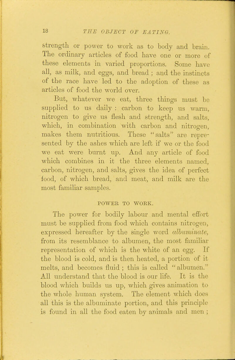 strength or power to work as to body and brain. The ordinary articles of food have one or more of these elements in varied proportions. Some have all, as milk, and eggs, and bread ; and the instincts of the race have led to the adoption of these as articles of food the world over. But, whatever we eat, three things must be supplied to us daily : carbon to keep us warm, nitrogen to give us flesh and strength, and salts, which, in combination with carbon and nitrogen, makes them nutritious. These salts are repre- sented by the ashes which are left if we or the food we eat were burnt up. And any article of food which combines in it the three elements named, carbon, nitrogen, and salts, gives the idea of perfect food, of which bread, and meat, and milk are the most familiar samples. POWER TO WORK. The power for bodily labour and mental effort must be supplied from food which contains nitrogen, expressed hereafter by the single word albuminate, from its resemblance to albumen, the most familiar representation of which is the white of an egg. If the blood is cold, and is then heated, a portion of it melts, and becomes fluid; this is called albumen. All understand that the blood is our life. It is tlie blood which builds us up, which gives animation to the whole human system. The element which does all this is the albuminate portion, and this principle is found in all the food eaten by animals and men ;