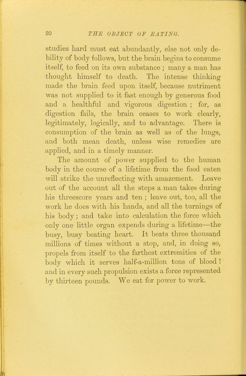 studies hard must eat abundantly, else not only de- bility of body follows, but the brain begins to consume itself, to feed on its own substance ; many a man has thought himself to death. The intense thinking made the brain feed upon itself, because nutriment was not supplied to it fast enough by generous food and a healthful and vigorous digestion ; for, as digestion fails, the brain ceases to work clearly, legitimately, logically, and to advantage. There is consumption of the brain as well as of the lungs, and both mean death, unless wise remedies are appHed, and in a timely manner. The amount of power supplied to the human body in the course of a lifetime from the food eaten will strike the unreflecting with amazement. Leave out of the account all the steps a man takes during his threescore years and ten ; leave out, too, all the work he does with his hands, and all the turnings of his body; and take into calculation the force which only one little organ expends during a lifetime—the busy, busy beating heart. It beats three thousand millions of times without a stop, and, in doing so, propels from itself to the farthest extremities of the body which it serves half-a-million tons of blood ! and in every such propulsion exists a force represented by thirteen pounds. We eat for power to work.