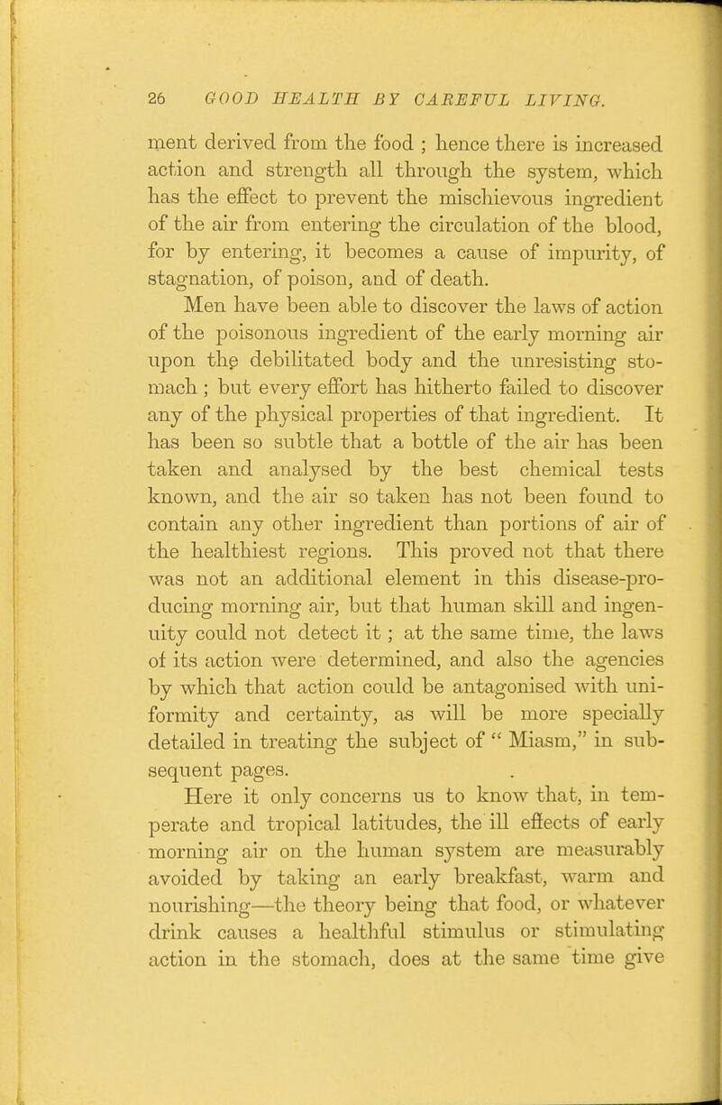 ment derived from the food ; hence there is increased action and strength all through the system, which has the effect to prevent the mischievous ingredient of the air from entering the circulation of the blood, for hj entering, it becomes a cause of impurity, of stagnation, of poison, and of death. Men have been able to discover the laws of action of the poisonous ingredient of the early morning air upon thp debilitated body and the unresisting sto- mach ; but every effort has hitherto failed to discover any of the physical properties of that ingredient. It has been so subtle that a bottle of the air has been taken and analysed by the best chemical tests known, and the air so taken has not been found to contain any other ingredient than portions of air of the healthiest regions. This proved not that there was not an additional element in this disease-pro- ducing morning air, but that human skill and ingen- uity could not detect it; at the same time, the laws of its action were determined, and also the agencies by which that action could be antagonised with uni- formity and certainty, as will be more specially detailed in treating the subject of  Miasm, in sub- sequent pages. Here it only concerns us to know that, in tem- perate and tropical latitudes, the ill efiects of early morning air on the human system are measurably avoided by taking an early breakfast, warm and nourishing—the theory being that food, or whatever drink causes a healthful stimulus or stimulating action in the stomach, does at the same time give