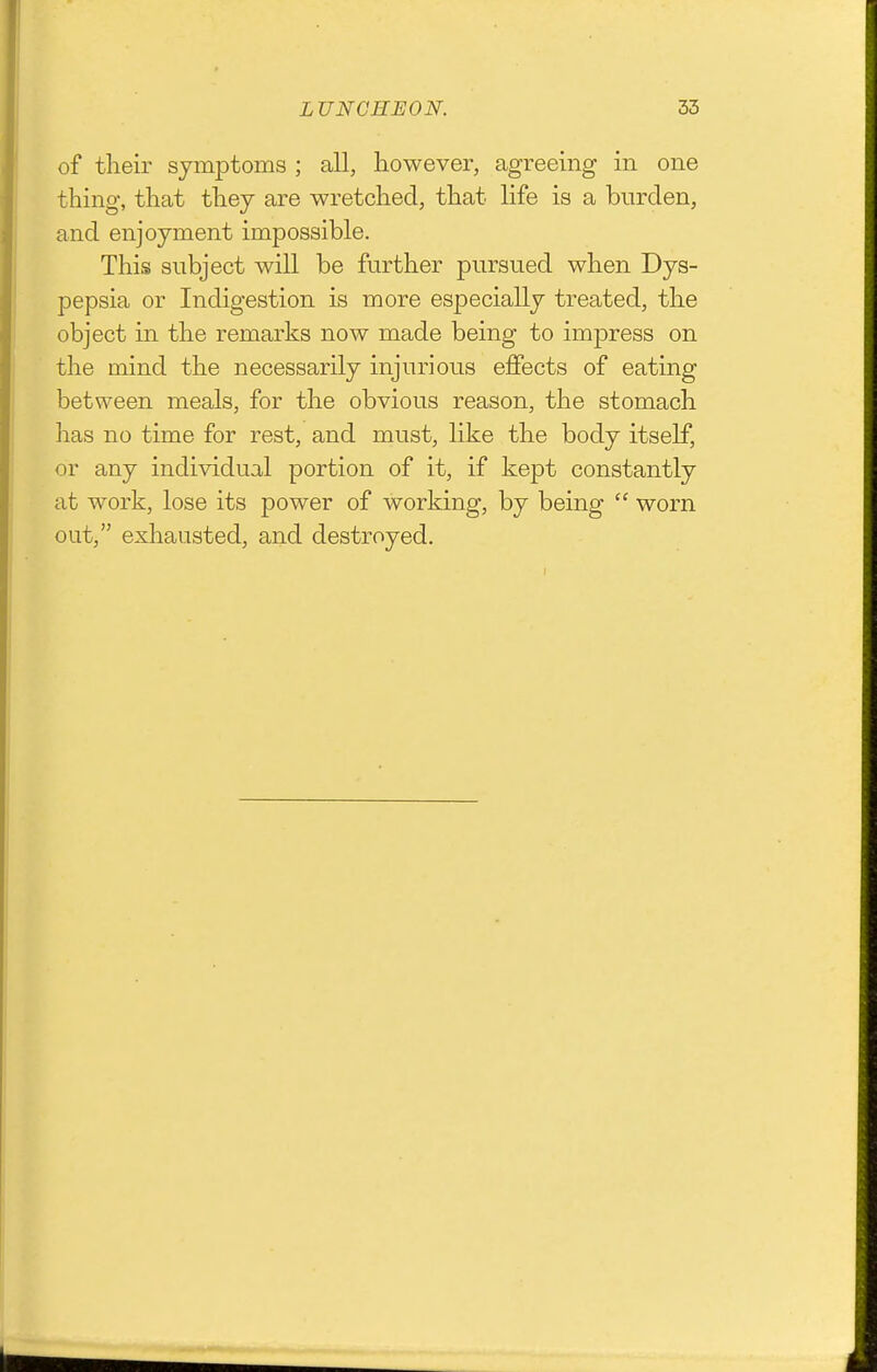 of their symptoms ; all, however, agreeing in one thing, that they are wretched, that life is a burden, and enjoyment impossible. This subject will be further pursued when Dys- pepsia or Indigestion is more especially treated, the object in the remarks now made being to impress on the mind the necessarily injurious effects of eating between meals, for the obvious reason, the stomach has no time for rest, and must, like the body itself, or any individual portion of it, if kept constantly at work, lose its power of working, by being  worn out, exhausted, and destroyed.