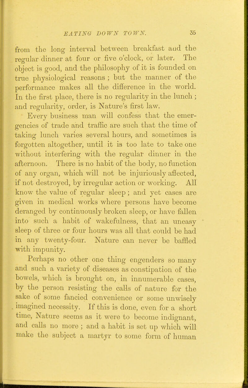 from the long interval between breakfast and the reo'uJar dinner at four or five o'clock, or later. The object is good, and the philosophy of it is founded on true physiological reasons ; but the manner of the performance makes all the difference in the world. In the first place, there is no regularity in the lunch; and regularity, order, is Nature's first law. ■ Every business man will confess that the emer- gencies of trade and traffic are such that the time of taking lunch varies several hours, and sometimes is forgotten altogether, until it is too late to take one without interfering with the regular dinner in the afternoon. There is no habit of the body, no function of any organ, which will not be injuriously affected, if not destroyed, by irregular action or working. All know the value of regular sleep; and yet cases are given in medical works where persons have become deranged by continuously broken sleejD, or have fallen into such a habit of wakefulness, that an uneasy sleep of three or four hours was all that could be had in any twenty-four. Nature can never be baffled with impunity. Perhaps no other one thing engenders so many and such a variety of diseases as constipation of the bowels, which is brought on, in innumerable cases, by the person resisting the calls of nature for the sake of some fancied convenience or some unwisely . imagined necessity. If this is done, even for a short time. Nature seems as it were to become indio-nant. and calls no more ; and a habit is set up which will make the subject a martyr to some form of human