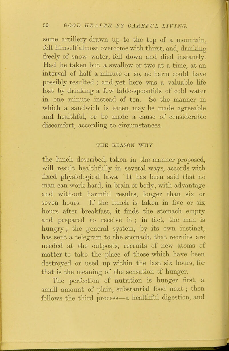 some artillery drawn up to the top of a mountain, felt himself almost overcome with thirst, and, drinking freely of snow water, fell down and died instantly. Had he taken but a swallow or two at a time, at an interval of half a minute or so, no harm could have possibly resulted ; and yet here was a valuable Ufe lost by drinking a few table-spoonfuls of cold water in one minute instead of ten. So the manner in which a sandwich is eaten may be made agreeable and healthful, or be made a cause of considerable discomfort, according to circumstances. THE REASON WHY the lunch described, taken in the manner proposed, will result healthfully in several ways, accords with fixed physiological laws. It has been said that no man can work hard, in brain or body^ with advantage and without harmful results, longer than six or seven hours. If the lunch is taken in five or six hours after breakfast, it finds the stomach empty and prepared to receive it ; in fact, the man is hungry ; the general system, by its own instinct, has sent a telegram to the stomach, that recruits are needed at the outposts, recruits of new atoms of matter to take the j)lace of those which have been destroyed or used up within the last six hours, for that is the meaning of the sensation of hunger. The perfection of nutrition is hunger first, a small amount of plain, substantial food next; then follows the third process—a healthful digestion, and