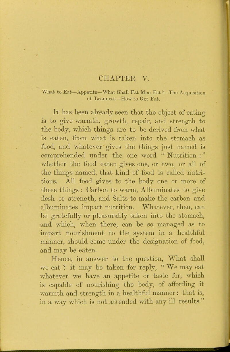 CHAPTEE V. What to Bat—Appetite—What Shall Fat Men Eat ?—The Acquisition of Leanness—How to Get Fat. It has been already seen that the object of eating is to give warmth, growth, repair, and strength to the body, which things are to be derived from what is eaten, from what is taken into the stomach as food, and whatever gives the things just named is comprehended under the one word  Nutrition : whether the food eaten gives one, or two, or all of the things named, that kind of food is called nutri- tious. All food gives to the body one or more of three things : Carbon to warm. Albuminates to give flesh or strength, and Salts to make the carbon and albuminates impart nutrition. Whatever, then, can be gratefully or pleasurably taken into the stomach, and which, when there, can be so managed as to impart nourishment to the system in a healthful manner, should come under the designation of food, and may be eaten. Hence, in answer to the question. What shall we eat ? it may be taken for reply,  We may eat whatever we have an appetite or taste for, which is capable of nourishing the body, of affording it warmth and strength in a healthful manner: tliat is, in a way which is not attended with any ill results.