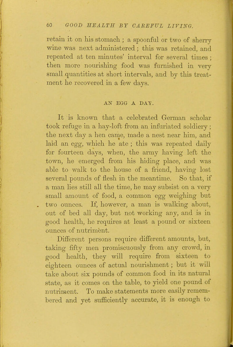 retain it on his stomach ; a spoonful or two of sherry wine was next administered ; this was retained, and repeated at ten minutes' interval for several times ; then more nourishing food was furnished in very- small quantities at short intervals, and by this treat- ment he recovered in a few days. AN EGG A DAV. It is known that a celebrated German scholar took refuge in a hay-loft from an infuriated soldiery ; the next day a hen came, made a nest near him, and laid an egg, which he ate ; this was repeated daily for fourteen days, when, the army having left the town, he emerged from his hiding place, and was able to walk to the house of a friend, having lost several pounds of flesh in the meantime. So that, if a man lies still all the time, he may subsist on a very small amount of food, a common egg weighing but two ounces. If, however, a man is walking about, out of bed all day, but not working any, and is in good health, he requires at least a pound or sixteen ounces of nutriment. Different persons require different amounts, but, taking fifty men promiscuously from any crowd, in good health, they will require from sixteen to eighteen ounces of actual nourishment; but it wiU take about six pounds of common food in its natural state, as it comes on the table, to yield one pound of nutriment. To make statements more easily remem- bered and yet sufficiently accurate, it is enough to