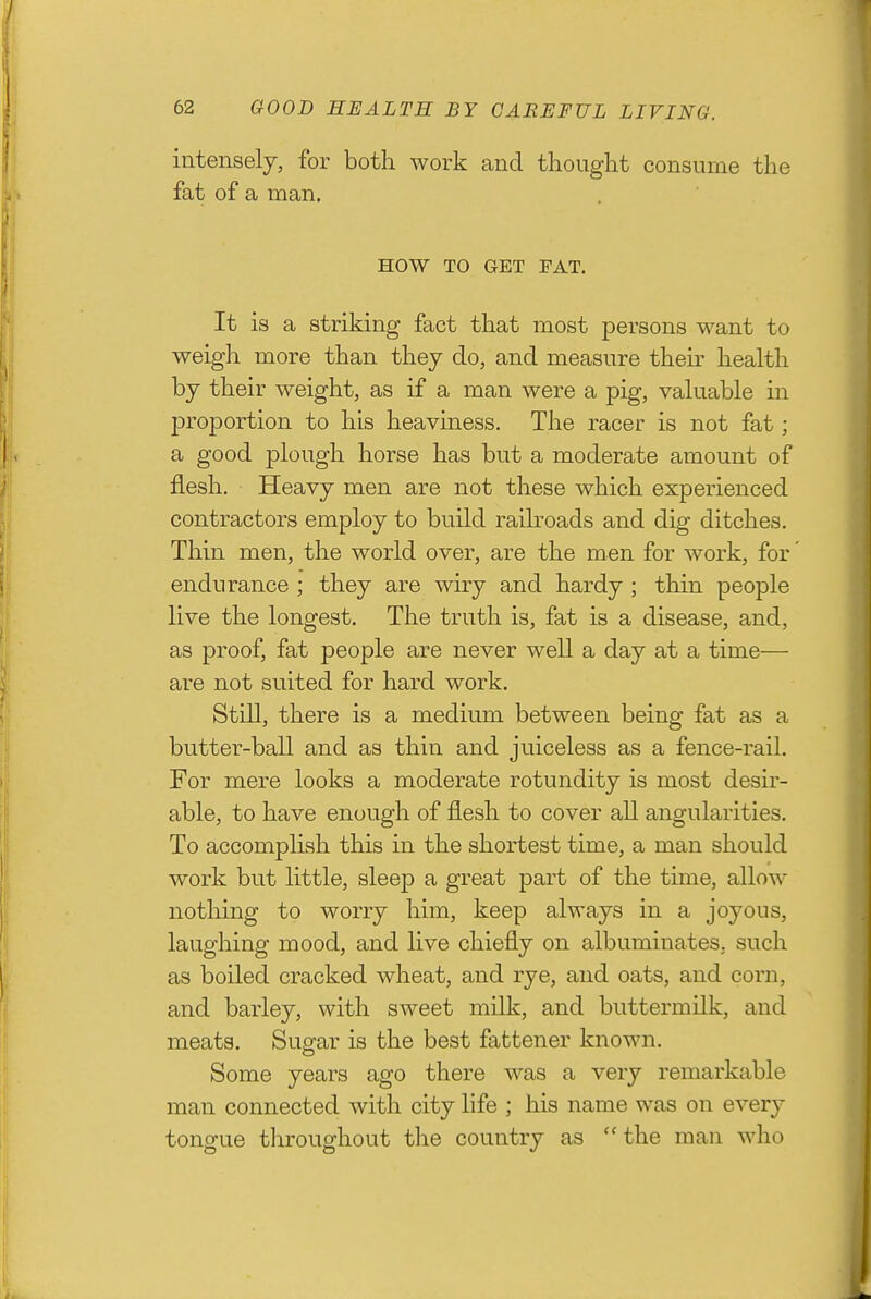 intensely, for both work and thought consume the fat of a man. HOW TO GET FAT. It is a striking fact that most persons want to weigh more than they do, and measure their health by their weight, as if a man were a pig, valuable in proportion to his heaviness. The racer is not fat; a good plough horse has but a moderate amount of flesh. Heavy men are not these which experienced contractors employ to build raiboads and dig ditches. Thin men, the world over, are the men for work, for endurance ; they are wiry and hardy ; thin people live the longest. The truth is, fat is a disease, and, as proof, fat people are never well a day at a time— are not suited for hard work. Still, there is a medium between being fat as a butter-ball and as thin and juiceless as a fence-rail. For mere looks a moderate rotundity is most desir- able, to have enough of flesh to cover all angularities. To accomplish this in the shortest time, a man should work but little, sleep a great part of the time, allow nothing to worry him, keep always in a joyous, laughing mood, and live chiefly on albuminates, such as boiled cracked wheat, and rye, and oats, and corn, and barley, with sweet milk, and buttermilk, and meats. Sugar is the best fattener known. Some years ago there was a very remarkable man connected with city life ; his name was on every tongue throughout the country as  the man who