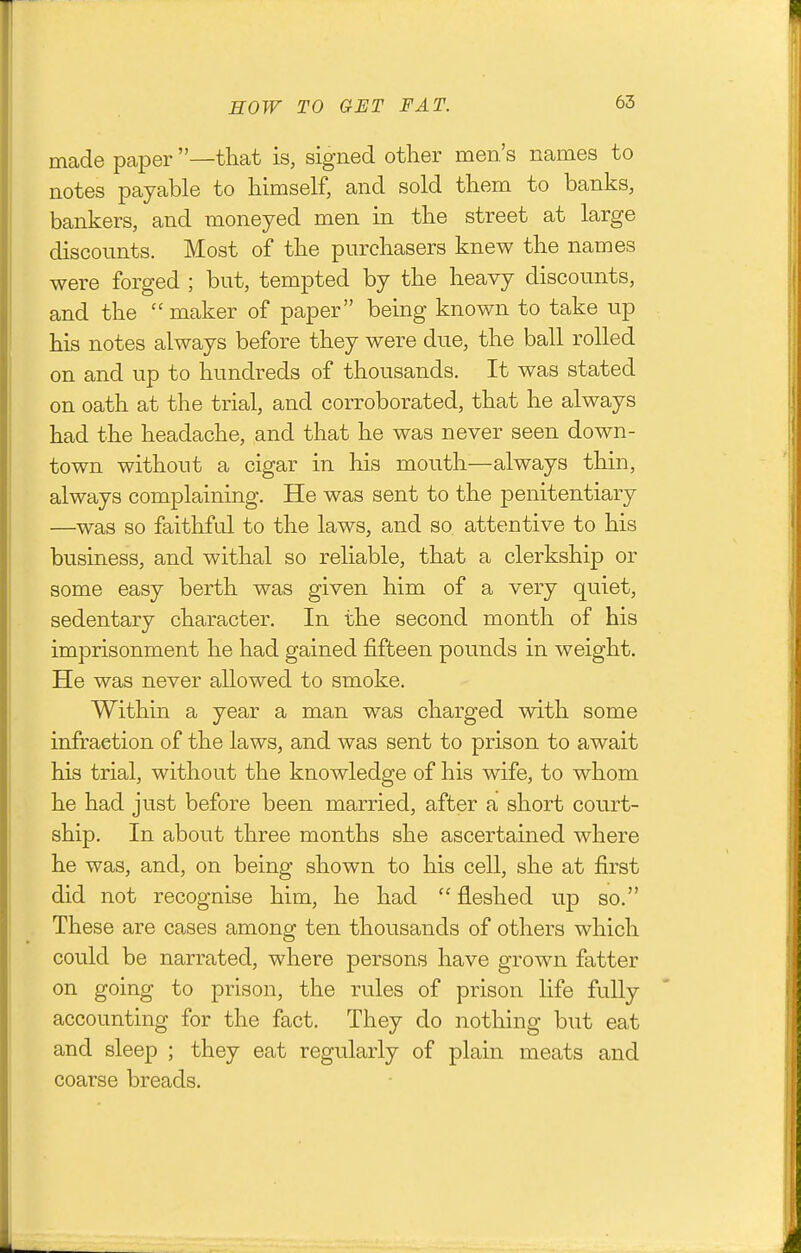 made paper —that is, signed other men's names to notes payable to himself, and sold them to banks, bankers, and moneyed men in the street at large discounts. Most of the purchasers knew the names were forged ; but, tempted by the heavy discounts, and the  maker of paper being known to take up his notes always before they were due, the ball rolled on and up to hundreds of thousands. It was stated on oath at the trial, and corroborated, that he always had the headache, and that he was never seen down- town without a cigar in his mouth—always thin, always complaining. He was sent to the penitentiary —was so faithful to the laws, and so attentive to his business, and withal so reliable, that a clerkship or some easy berth was given him of a very quiet, sedentary character. In the second month of his imprisonment he had gained fifteen pounds in weight. He was never allowed to smoke. Within a year a man was charged with some infraction of the laws, and was sent to prison to await his trial, without the knowledge of his wife, to whom he had just before been married, after a short court- ship. In about three months she ascertained where he was, and, on being shown to his cell, she at first did not recognise him, he had  fleshed up so. These are cases among ten thousands of others which could be narrated, where persons have grown fatter on going to prison, the rules of prison hfe fully accounting for the fact. They do nothing but eat and sleep ; they eat regularly of plain meats and coarse breads.