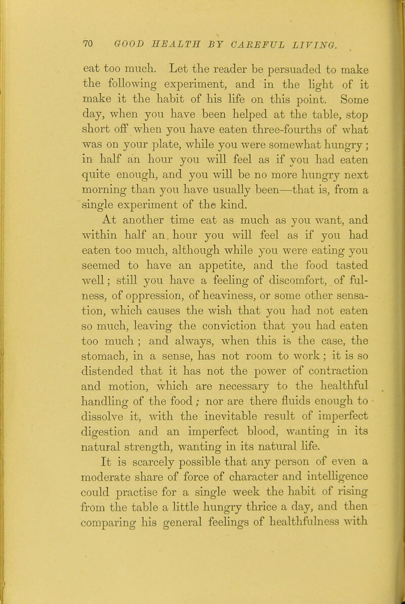 eat too much. Let the reader be persuaded to make the following experiment, and in the light of it make it the habit of his life on this point. Some day, when you have been helped at the table, stop short oif when you have eaten three-fourths of what was on your plate, while you were somewhat hungry ; in half an hour you will feel as if you had eaten quite enough, and you will be no more hungry next morning than you have usually been—that is, from a single experiment of the kind. At another time eat as much as you want, and within half an. hour you will feel as if you had eaten too much, although while you were eating you seemed to have an appetite, and the food tasted well; still you have a feehng of discomfort, of ful- ness, of oppression, of heaviness, or some other sensa- tion, which causes the wish that you had not eaten so much, leaving the conviction that you had eaten too much ; and always, when this is the case, the stomach, in a sense, has not room to work; it is so distended that it has not the power of contraction and motion, which are necessary to the healthful handhng of the food; nor are there fluids enough to dissolve it, with, the inevitable result of imperfect digestion and an imperfect blood, wanting in its natural strength, wanting in its natural life. It is scarcely possible that any person of even a moderate share of force of character and intelligence could practise for a single week the habit of rising from the table a little hungry thrice a day, and then comparing liis general feelings of healthfuhiess with