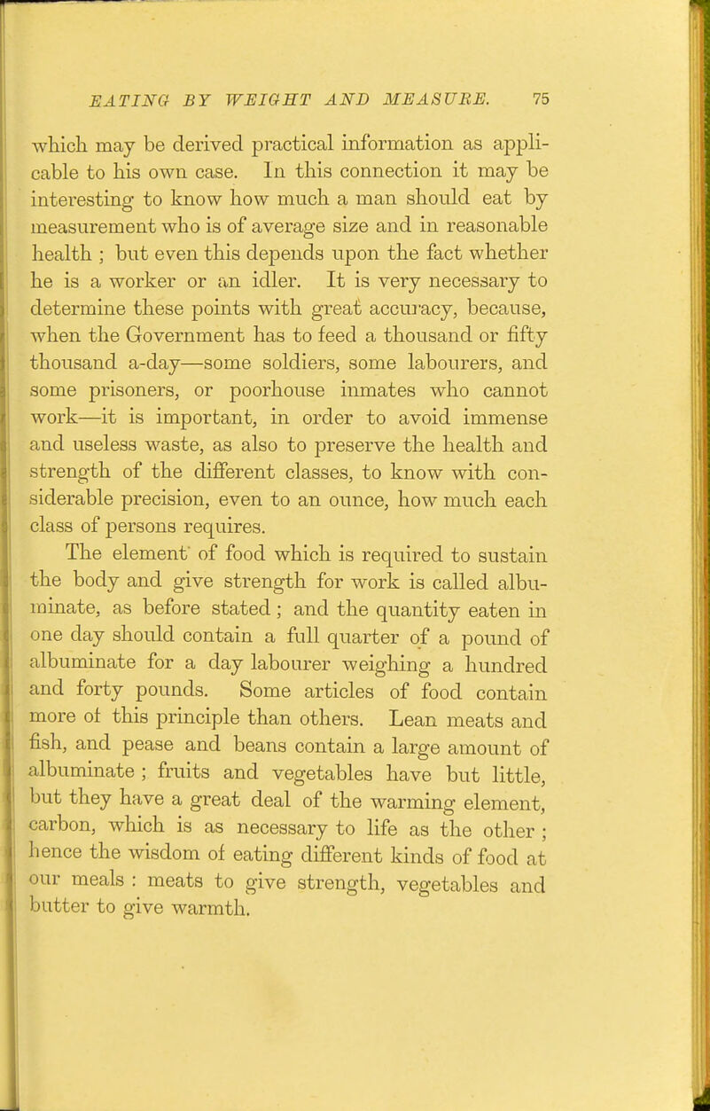 wliich may be derived practical information as appli- cable to his own case. In this connection it may be interesting to know how much a man should eat by measurement who is of average size and in reasonable health ; but even this depends upon the fact whether he is a worker or an idler. It is very necessary to determine these points with great accmucy, because, when the Government has to feed a thousand or fifty thousand a-day—some soldiers, some labourers, and some prisoners, or poorhouse inmates who cannot work—it is important, in order to avoid immense and useless waste, as also to preserve the health and strength of the different classes, to know with con- siderable precision, even to an ounce, how much each class of persons requires. The element' of food which is required to sustain the body and give strength for work is called albu- minate, as before stated; and the quantity eaten in one day should contain a full quarter of a pound of albuminate for a day labourer weighing a hundred and forty pounds. Some articles of food contain more ol this principle than others. Lean meats and fish, and pease and beans contain a large amount of albuminate ; fruits and vegetables have but little, but they have a great deal of the warming element, carbon, which is as necessary to life as the other ; hence the wisdom of eating different kinds of food at our meals : meats to give strength, vegetables and butter to give warmth.