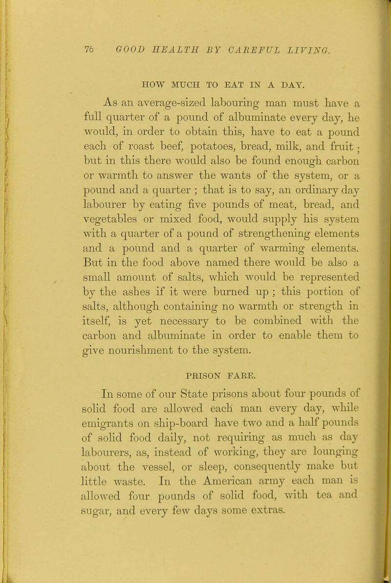 HOW MUCH TO EAT IN A DAY. As an average-sized labouring man must have a full quarter of a pound of albuminate every day, he would, in order to obtain this, have to eat a pound each of roast beef, potatoes, bread, milk, and fruit; but in this there would also be found enough carbon or warmth to answer the wants of the system, or a pound and a quarter ; that is to say, an ordinary day labourer by eating five pounds of meat, bread, and vegetables or mixed food, would supply his system with a quarter of a pound of strengthening elements and a pound and a quarter of warming elements. But in the food above named there would be also a small amount of salts, which would be represented by the ashes if it were burned up ; this portion of salts, although containing no warmth or strength in itself, is yet necessary to be combined with the carbon and albuminate in order to enable them to give nourishment to the system, PRISON FARE. In some of our State prisons about four pounds of solid food are allowed each man every day, while emigrants on ship-board have two and a half pounds of solid food daily, not requiring as much as day labourers, as, instead of working, they are lounging about the vessel, or sleej), consequently make but little waste. In the American army each man is allowed four pounds of solid food, with tea and sugar, and every few days some extras.