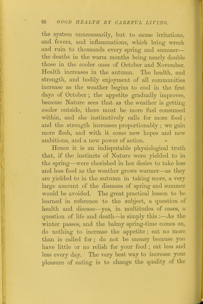 the system unnecessarily, bat to cause irritations, and fevers, and inflammations, which bring wreck and ruin to thousands every spring and summer— the deaths in the warm months being nearly double those in the cooler ones of October and November. Health increases in the autumn. The health, and strength, and bodily enjoyment of all communities increase as the weather begins to cool in the first days of October ; the appetite gradually improves, because Nature sees that as the weather is getting cooler outside, there must be more fuel consumed within, and she instinctively calls for more food ; and the strength increases proportionably ; we gain more flesh, and with it come new hopes and new ambitions, and a new power of action. Hence it is an indisputable physiological truth that, if the instincts of Nature were yielded to in the spring—were cherished in her desu-e to take less and less food as the weather grows warmer—as they are yielded to in the autumn in taking more, a very large amount of the diseases of spring and summer would be avoided. The great practical lesson to be learned in reference to the subject, a question of health and disease—yes, in multitudes of cases, a question of life and death—is simply this :—As the winter passes, and the balmy sj)ring-time comes on, do nothing to increase the appetite ; eat no more than is called for ; do not be uneasy because you have little or no relish for your food ; eat less and less every day. The very best way to increase your pleasure of eating is to change the quality of the
