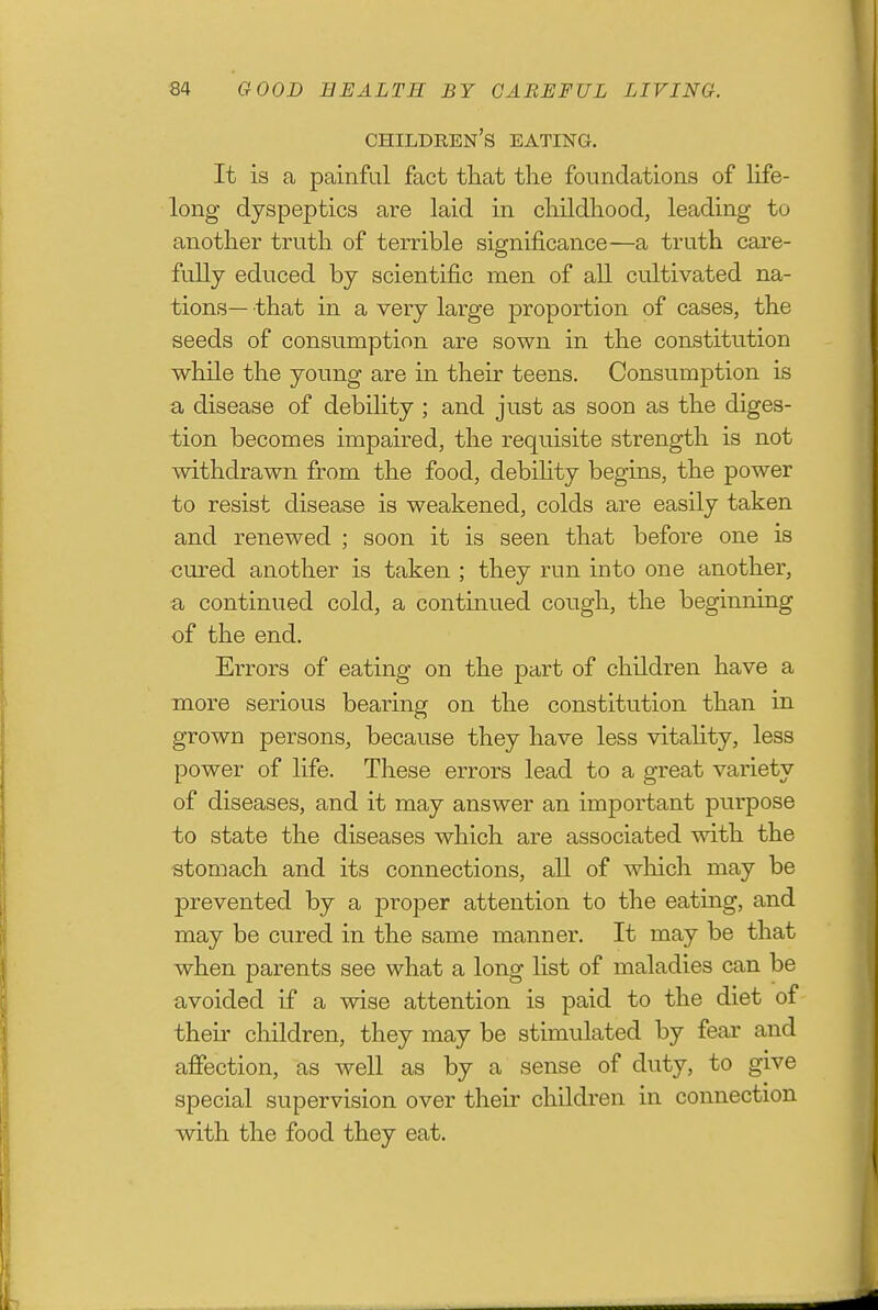 children's eating. It is a painful fact that the foundations of Hfe- long dyspeptics are laid in childhood, leading to another truth of terrible significance—a truth care- fully educed by scientific men of all cultivated na- tions—that in a very large proportion of cases, the seeds of consumption are sown in the constitution while the young are in their teens. Consumption is a disease of debility ; and just as soon as the diges- tion becomes impaired, the requisite strength is not withdrawn from the food, debihty begins, the power to resist disease is weakened, colds are easily taken and renewed ; soon it is seen that before one is cured another is taken ; they run into one another, a continued cold, a continued cough, the beginning of the end. Errors of eating on the part of children have a more serious bearing on the constitution than in grown persons, because they have less vitahty, less power of life. These errors lead to a great variety of diseases, and it may answer an important purpose to state the diseases which are associated with the stomach and its connections, all of which may be prevented by a proper attention to the eating, and may be cured in the same manner. It may be that when parents see what a long list of maladies can be avoided if a wise attention is paid to the diet of their children, they may be stimulated by fear and affection, as well as by a sense of duty, to give special supervision over their children in connection with the food they eat.
