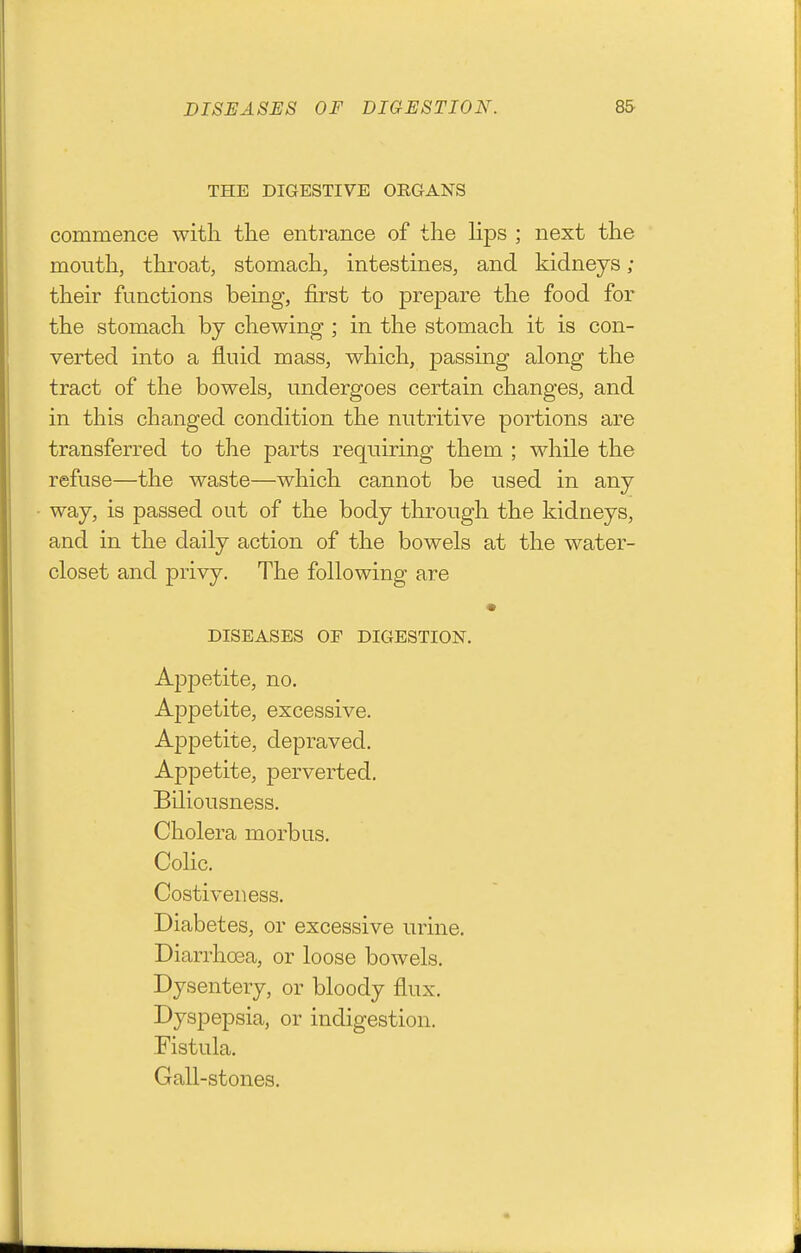 THE DIGESTIVE ORGANS commence with the entrance of the lips ; next the mouth, throat, stomach, intestines, and kidneys; their functions being, first to prepare the food for the stomach by chewing ; in the stomach it is con- verted into a fluid mass, which, passing along the tract of the bowels, undergoes certain changes, and in this changed condition the nutritive portions are transferred to the parts requiring them ; while the refuse—the waste—which cannot be used in any way, is passed out of the body through the kidneys, and in the daily action of the bowels at the water- closet and privy. The following are DISEASES OF DIGESTION. Appetite, no. Appetite, excessive. Appetite, depraved. Appetite, perverted. Biliousness. Cholera morbus. Colic. Costi veil ess. Diabetes, or excessive urine. Diarrhoea, or loose bowels. Dysentery, or bloody flux. Dyspepsia, or indigestion. Fistula. Gall-stones.