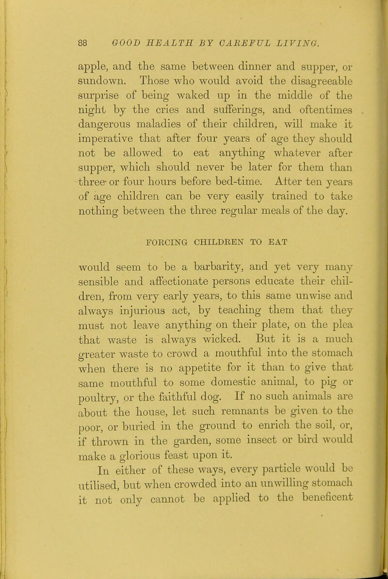 apple, and the same between dinner and sujDper, or sundown. Those who would avoid the disagreeable surprise of being waked up in the middle of the night by the cries and sufferings, and oftentimes dangerous maladies of their children, will make it imperative that after four years of age they should not be allowed to eat anything whatever after supper, which should never be later for them than three- or four hours before bed-time. Alter ten years of age children can be very easily trained to take nothing between the three regular meals of the day. FORCING CHILDREN TO EAT would seem to be a barbarity, and yet very many sensible and affectionate persons educate their chil- dren, from very early years, to this same unwise and always injurious act, by teaching them that they must not leave anything on their plate, on the plea that waste is always wicked. But it is a much greater waste to crowd a mouthful into the stomach when there is no appetite for it than to give that same mouthful to some domestic animal, to pig or poultry, or the faithful dog. If no such animals are about the house, let such remnants be given to the poor, or buried in the ground to enrich the soil, or, if thrown in the garden, some insect or bird would make a glorious feast upon it. In eitlier of these ways, every particle would be utilised, but when crowded into an unwilling stomach it not only cannot be applied to the beneficent
