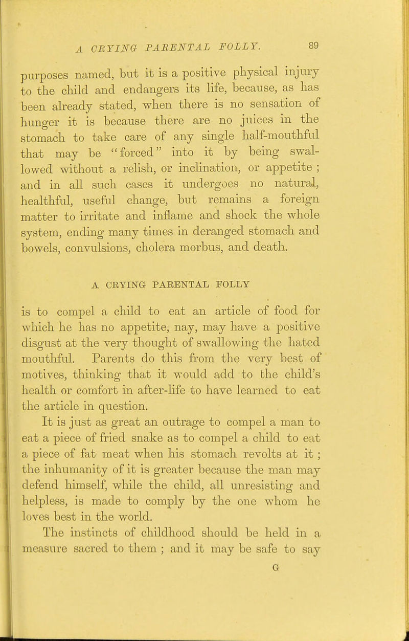 A CEYING PARENTAL FOLLY. purposes named, but it is a positive physical injury to the child and endangers its life, because, as has been already stated, when there is no sensation of hunger it is because there are no juices in the stomach to take care of any single half-mouthful that may be forced into it by being swal- lowed without a relish, or inclination, or appetite ; and in all such cases it undergoes no natural, healthful, useful change, but remains a foreign matter to irritate and inflame and shock the whole system, ending many times in deranged stomach and bowels, convulsions, cholera morbus, and death. A CRYING PARENTAL FOLLY is to compel a child to eat an article of food for which he has no appetite, nay, may have a positive disgust at the very thought of swallowing the hated mouthful. Parents do this from the very best of motives, thinking that it would add to the child's health or comfort in after-hfe to have learned to eat the article in question. It is just as great an outrage to compel a man to eat a piece of fried snake as to compel a child to eat a piece of fat meat when his stomach revolts at it; the inhumanity of it is greater because the man may defend himself, while the child, all unresisting and helpless, is made to comply by the one whom he loves best in the world. The instincts of childhood should be held in a measure sacred to them ; and it may be safe to say G