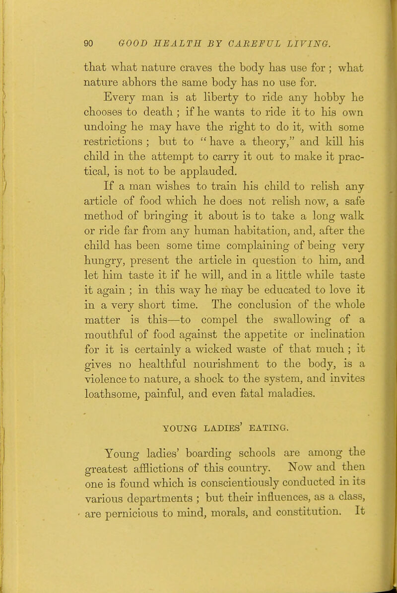 that what nature craves the body has use for ; what nature abhors the same body has no use for. Every man is at hberty to ride any hobby he chooses to death ; if he wants to ride it to his own undoing he may have the right to do it, with some restrictions ; but to  have a theory, and kill his child ia the attempt to carry it out to make it prac- tical, is not to be applauded. If a man wishes to train his child to relish any article of food which he does not relish now, a safe method of bringing it about is to take a long walk or ride far from any human habitation, and, after the child has been some time complaining of being very hungry, present the article in question to him, and let him taste it if he will, and in a little while taste it again ; in this way he rhay be educated to love it in a very short time. The conclusion of the whole matter is this—to compel the swallowing of a mouthful of food against the appetite or incHnation for it is certainly a wicked waste of that much ; it gives no healthful nourishment to the body, is a violence to nature, a shock to the system, and invites loathsome, painful, and even fatal maladies. YOUNG ladies' EATING. Young ladies' boarding schools are among the greatest afflictions of this country. Now and then one is found which is conscientiously conducted in its various departments ; but their influences, as a class, are pernicious to mind, morals, and constitution. It